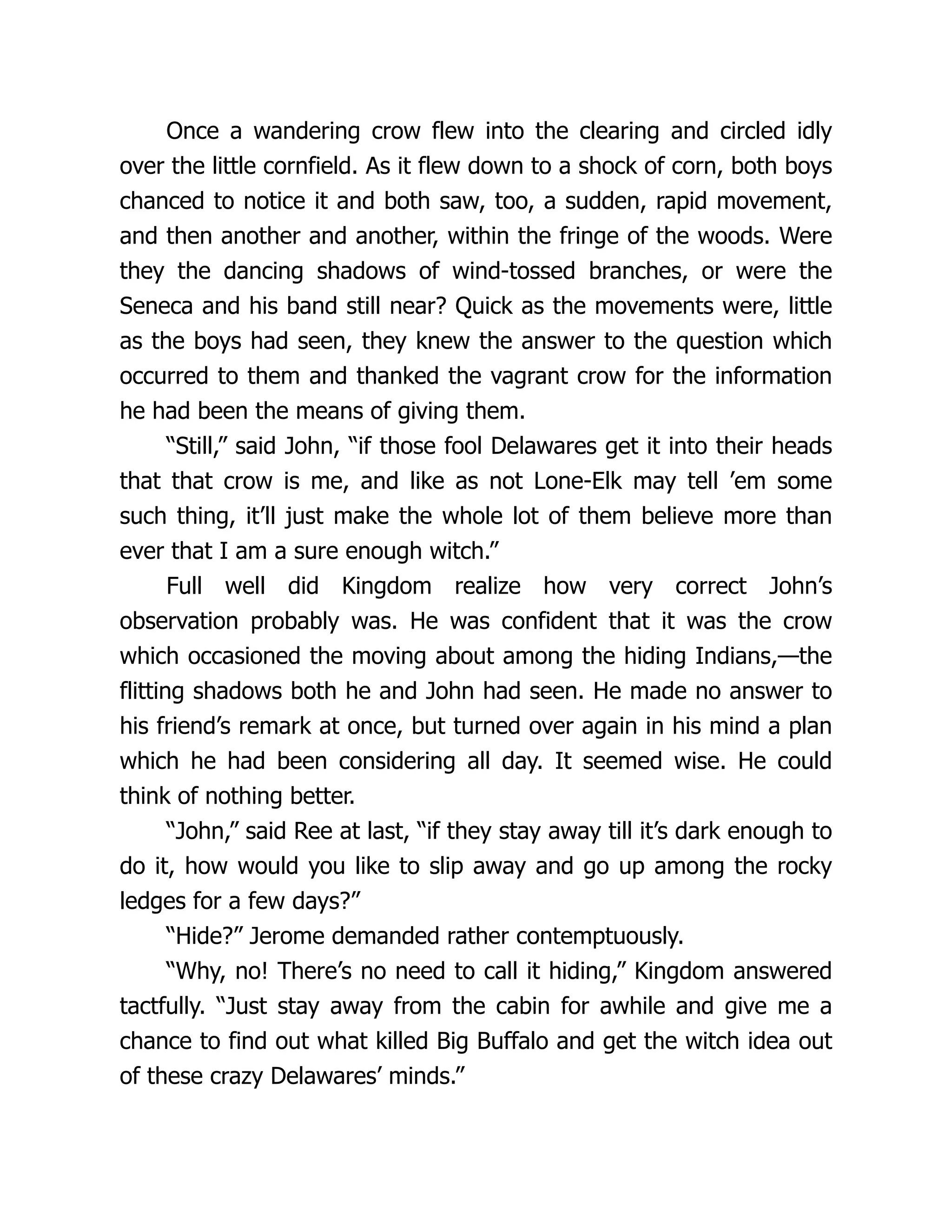 Once a wandering crow flew into the clearing and circled idly
over the little cornfield. As it flew down to a shock of corn, both boys
chanced to notice it and both saw, too, a sudden, rapid movement,
and then another and another, within the fringe of the woods. Were
they the dancing shadows of wind-tossed branches, or were the
Seneca and his band still near? Quick as the movements were, little
as the boys had seen, they knew the answer to the question which
occurred to them and thanked the vagrant crow for the information
he had been the means of giving them.
“Still,” said John, “if those fool Delawares get it into their heads
that that crow is me, and like as not Lone-Elk may tell ’em some
such thing, it’ll just make the whole lot of them believe more than
ever that I am a sure enough witch.”
Full well did Kingdom realize how very correct John’s
observation probably was. He was confident that it was the crow
which occasioned the moving about among the hiding Indians,—the
flitting shadows both he and John had seen. He made no answer to
his friend’s remark at once, but turned over again in his mind a plan
which he had been considering all day. It seemed wise. He could
think of nothing better.
“John,” said Ree at last, “if they stay away till it’s dark enough to
do it, how would you like to slip away and go up among the rocky
ledges for a few days?”
“Hide?” Jerome demanded rather contemptuously.
“Why, no! There’s no need to call it hiding,” Kingdom answered
tactfully. “Just stay away from the cabin for awhile and give me a
chance to find out what killed Big Buffalo and get the witch idea out
of these crazy Delawares’ minds.”
 