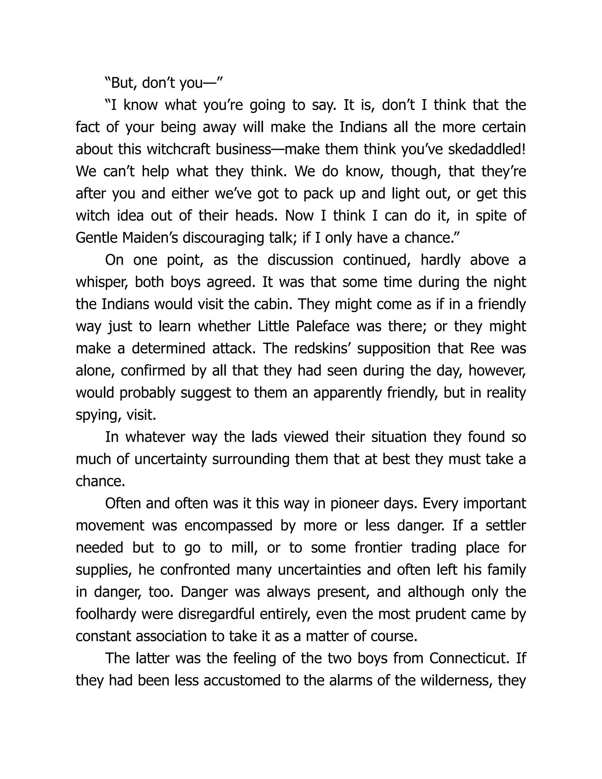 “But, don’t you—”
“I know what you’re going to say. It is, don’t I think that the
fact of your being away will make the Indians all the more certain
about this witchcraft business—make them think you’ve skedaddled!
We can’t help what they think. We do know, though, that they’re
after you and either we’ve got to pack up and light out, or get this
witch idea out of their heads. Now I think I can do it, in spite of
Gentle Maiden’s discouraging talk; if I only have a chance.”
On one point, as the discussion continued, hardly above a
whisper, both boys agreed. It was that some time during the night
the Indians would visit the cabin. They might come as if in a friendly
way just to learn whether Little Paleface was there; or they might
make a determined attack. The redskins’ supposition that Ree was
alone, confirmed by all that they had seen during the day, however,
would probably suggest to them an apparently friendly, but in reality
spying, visit.
In whatever way the lads viewed their situation they found so
much of uncertainty surrounding them that at best they must take a
chance.
Often and often was it this way in pioneer days. Every important
movement was encompassed by more or less danger. If a settler
needed but to go to mill, or to some frontier trading place for
supplies, he confronted many uncertainties and often left his family
in danger, too. Danger was always present, and although only the
foolhardy were disregardful entirely, even the most prudent came by
constant association to take it as a matter of course.
The latter was the feeling of the two boys from Connecticut. If
they had been less accustomed to the alarms of the wilderness, they
 