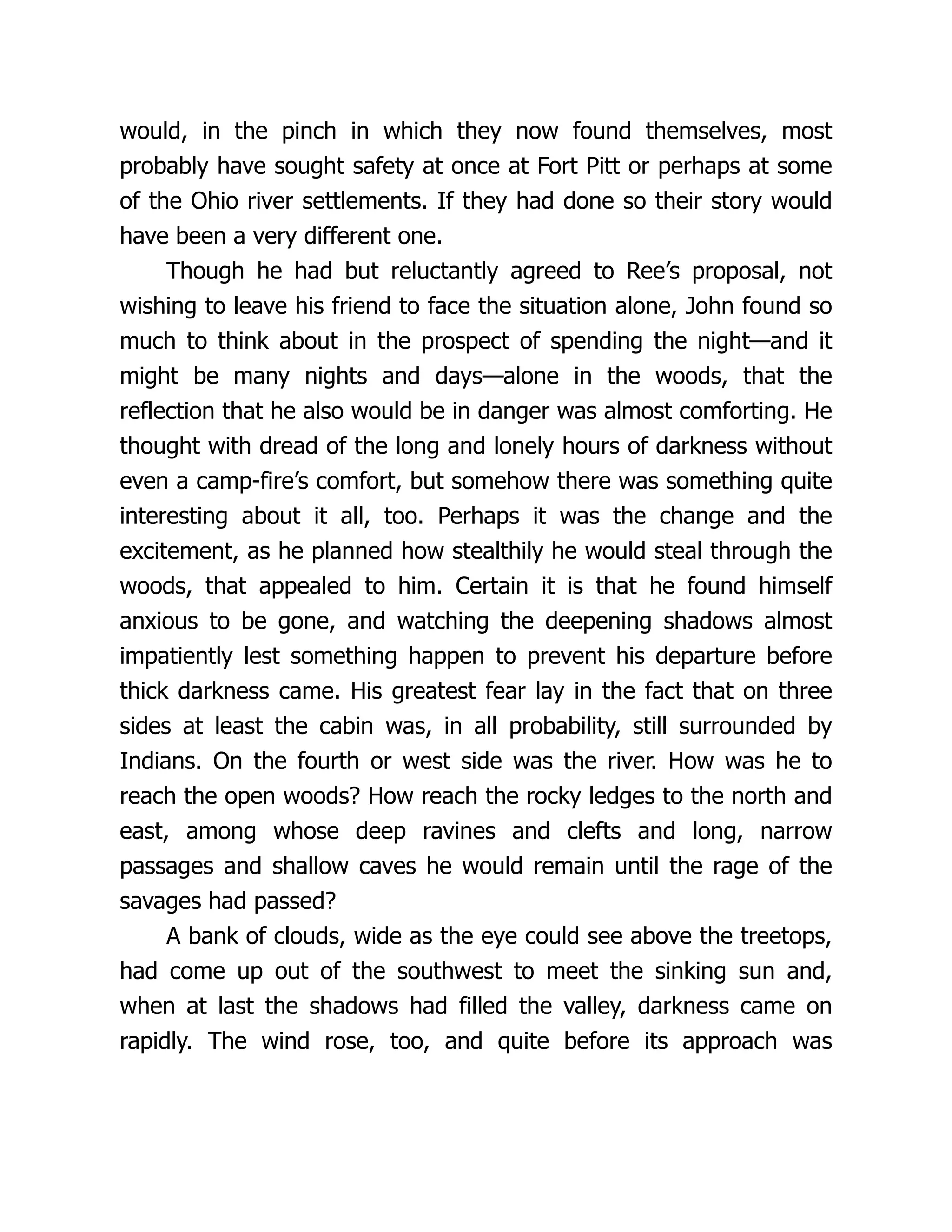would, in the pinch in which they now found themselves, most
probably have sought safety at once at Fort Pitt or perhaps at some
of the Ohio river settlements. If they had done so their story would
have been a very different one.
Though he had but reluctantly agreed to Ree’s proposal, not
wishing to leave his friend to face the situation alone, John found so
much to think about in the prospect of spending the night—and it
might be many nights and days—alone in the woods, that the
reflection that he also would be in danger was almost comforting. He
thought with dread of the long and lonely hours of darkness without
even a camp-fire’s comfort, but somehow there was something quite
interesting about it all, too. Perhaps it was the change and the
excitement, as he planned how stealthily he would steal through the
woods, that appealed to him. Certain it is that he found himself
anxious to be gone, and watching the deepening shadows almost
impatiently lest something happen to prevent his departure before
thick darkness came. His greatest fear lay in the fact that on three
sides at least the cabin was, in all probability, still surrounded by
Indians. On the fourth or west side was the river. How was he to
reach the open woods? How reach the rocky ledges to the north and
east, among whose deep ravines and clefts and long, narrow
passages and shallow caves he would remain until the rage of the
savages had passed?
A bank of clouds, wide as the eye could see above the treetops,
had come up out of the southwest to meet the sinking sun and,
when at last the shadows had filled the valley, darkness came on
rapidly. The wind rose, too, and quite before its approach was
 
