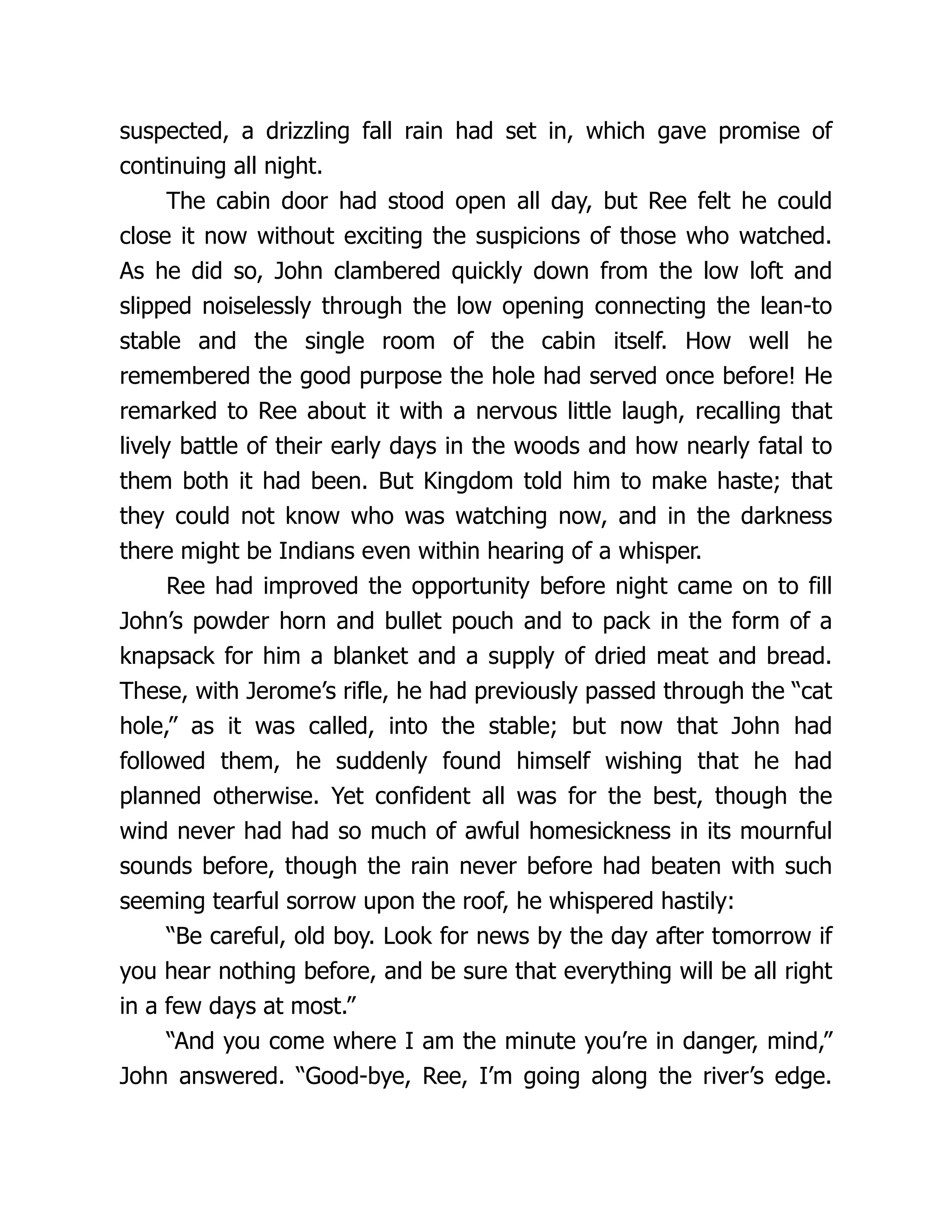 suspected, a drizzling fall rain had set in, which gave promise of
continuing all night.
The cabin door had stood open all day, but Ree felt he could
close it now without exciting the suspicions of those who watched.
As he did so, John clambered quickly down from the low loft and
slipped noiselessly through the low opening connecting the lean-to
stable and the single room of the cabin itself. How well he
remembered the good purpose the hole had served once before! He
remarked to Ree about it with a nervous little laugh, recalling that
lively battle of their early days in the woods and how nearly fatal to
them both it had been. But Kingdom told him to make haste; that
they could not know who was watching now, and in the darkness
there might be Indians even within hearing of a whisper.
Ree had improved the opportunity before night came on to fill
John’s powder horn and bullet pouch and to pack in the form of a
knapsack for him a blanket and a supply of dried meat and bread.
These, with Jerome’s rifle, he had previously passed through the “cat
hole,” as it was called, into the stable; but now that John had
followed them, he suddenly found himself wishing that he had
planned otherwise. Yet confident all was for the best, though the
wind never had had so much of awful homesickness in its mournful
sounds before, though the rain never before had beaten with such
seeming tearful sorrow upon the roof, he whispered hastily:
“Be careful, old boy. Look for news by the day after tomorrow if
you hear nothing before, and be sure that everything will be all right
in a few days at most.”
“And you come where I am the minute you’re in danger, mind,”
John answered. “Good-bye, Ree, I’m going along the river’s edge.
 