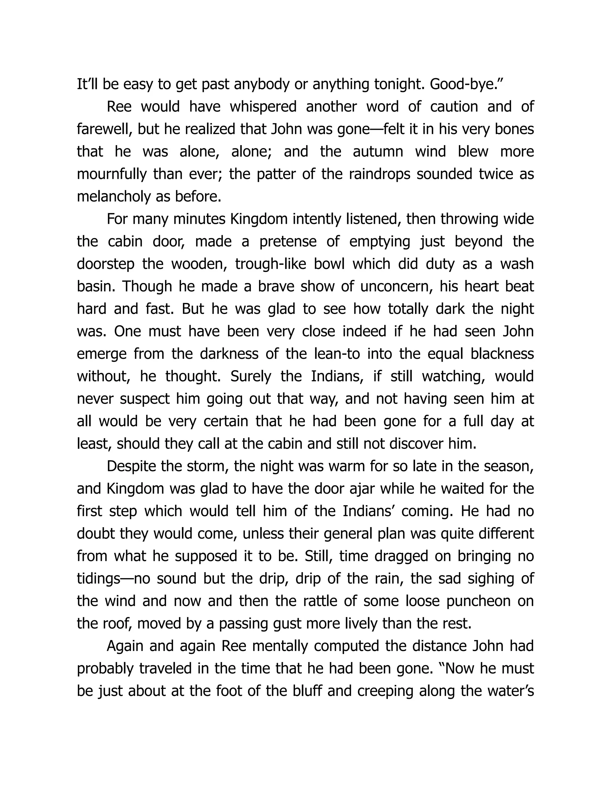 It’ll be easy to get past anybody or anything tonight. Good-bye.”
Ree would have whispered another word of caution and of
farewell, but he realized that John was gone—felt it in his very bones
that he was alone, alone; and the autumn wind blew more
mournfully than ever; the patter of the raindrops sounded twice as
melancholy as before.
For many minutes Kingdom intently listened, then throwing wide
the cabin door, made a pretense of emptying just beyond the
doorstep the wooden, trough-like bowl which did duty as a wash
basin. Though he made a brave show of unconcern, his heart beat
hard and fast. But he was glad to see how totally dark the night
was. One must have been very close indeed if he had seen John
emerge from the darkness of the lean-to into the equal blackness
without, he thought. Surely the Indians, if still watching, would
never suspect him going out that way, and not having seen him at
all would be very certain that he had been gone for a full day at
least, should they call at the cabin and still not discover him.
Despite the storm, the night was warm for so late in the season,
and Kingdom was glad to have the door ajar while he waited for the
first step which would tell him of the Indians’ coming. He had no
doubt they would come, unless their general plan was quite different
from what he supposed it to be. Still, time dragged on bringing no
tidings—no sound but the drip, drip of the rain, the sad sighing of
the wind and now and then the rattle of some loose puncheon on
the roof, moved by a passing gust more lively than the rest.
Again and again Ree mentally computed the distance John had
probably traveled in the time that he had been gone. “Now he must
be just about at the foot of the bluff and creeping along the water’s
 
