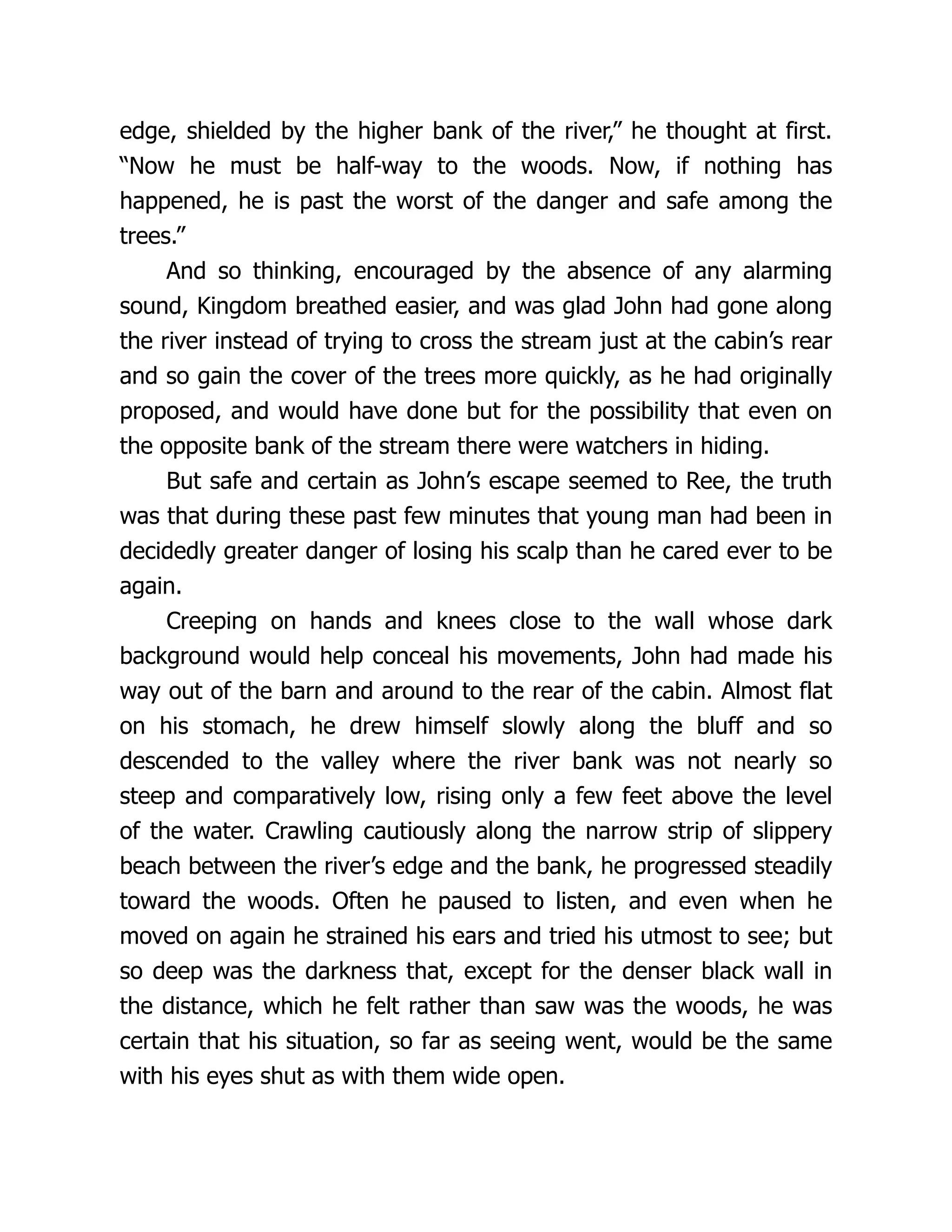 edge, shielded by the higher bank of the river,” he thought at first.
“Now he must be half-way to the woods. Now, if nothing has
happened, he is past the worst of the danger and safe among the
trees.”
And so thinking, encouraged by the absence of any alarming
sound, Kingdom breathed easier, and was glad John had gone along
the river instead of trying to cross the stream just at the cabin’s rear
and so gain the cover of the trees more quickly, as he had originally
proposed, and would have done but for the possibility that even on
the opposite bank of the stream there were watchers in hiding.
But safe and certain as John’s escape seemed to Ree, the truth
was that during these past few minutes that young man had been in
decidedly greater danger of losing his scalp than he cared ever to be
again.
Creeping on hands and knees close to the wall whose dark
background would help conceal his movements, John had made his
way out of the barn and around to the rear of the cabin. Almost flat
on his stomach, he drew himself slowly along the bluff and so
descended to the valley where the river bank was not nearly so
steep and comparatively low, rising only a few feet above the level
of the water. Crawling cautiously along the narrow strip of slippery
beach between the river’s edge and the bank, he progressed steadily
toward the woods. Often he paused to listen, and even when he
moved on again he strained his ears and tried his utmost to see; but
so deep was the darkness that, except for the denser black wall in
the distance, which he felt rather than saw was the woods, he was
certain that his situation, so far as seeing went, would be the same
with his eyes shut as with them wide open.
 