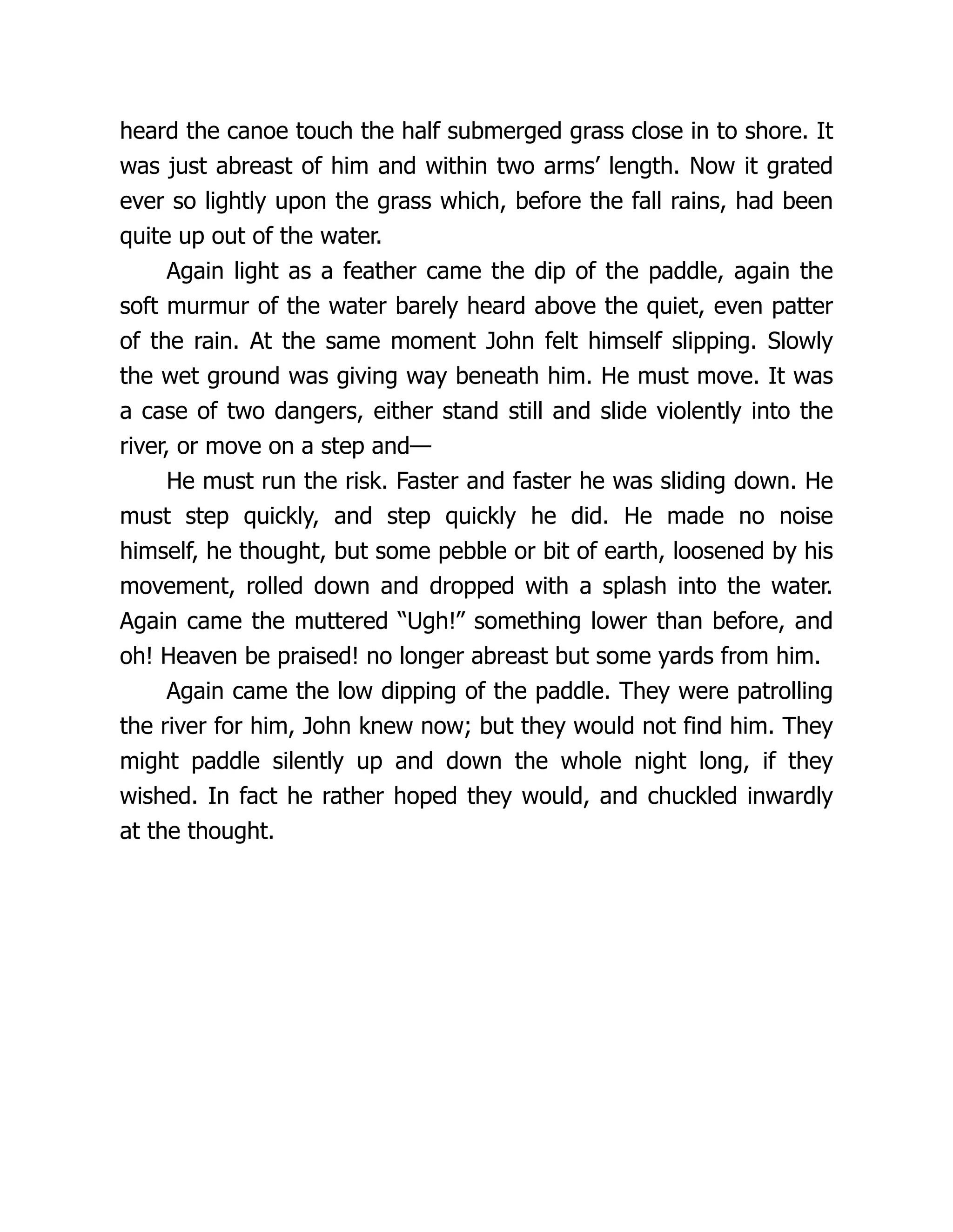 heard the canoe touch the half submerged grass close in to shore. It
was just abreast of him and within two arms’ length. Now it grated
ever so lightly upon the grass which, before the fall rains, had been
quite up out of the water.
Again light as a feather came the dip of the paddle, again the
soft murmur of the water barely heard above the quiet, even patter
of the rain. At the same moment John felt himself slipping. Slowly
the wet ground was giving way beneath him. He must move. It was
a case of two dangers, either stand still and slide violently into the
river, or move on a step and—
He must run the risk. Faster and faster he was sliding down. He
must step quickly, and step quickly he did. He made no noise
himself, he thought, but some pebble or bit of earth, loosened by his
movement, rolled down and dropped with a splash into the water.
Again came the muttered “Ugh!” something lower than before, and
oh! Heaven be praised! no longer abreast but some yards from him.
Again came the low dipping of the paddle. They were patrolling
the river for him, John knew now; but they would not find him. They
might paddle silently up and down the whole night long, if they
wished. In fact he rather hoped they would, and chuckled inwardly
at the thought.
 