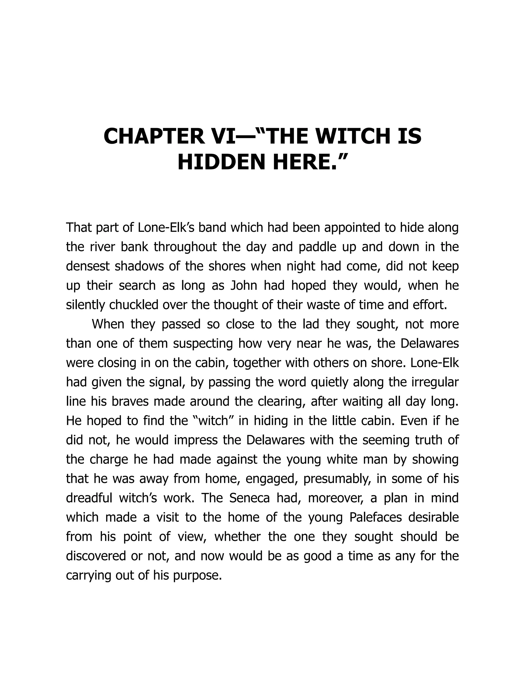 CHAPTER VI—“THE WITCH IS
HIDDEN HERE.”
That part of Lone-Elk’s band which had been appointed to hide along
the river bank throughout the day and paddle up and down in the
densest shadows of the shores when night had come, did not keep
up their search as long as John had hoped they would, when he
silently chuckled over the thought of their waste of time and effort.
When they passed so close to the lad they sought, not more
than one of them suspecting how very near he was, the Delawares
were closing in on the cabin, together with others on shore. Lone-Elk
had given the signal, by passing the word quietly along the irregular
line his braves made around the clearing, after waiting all day long.
He hoped to find the “witch” in hiding in the little cabin. Even if he
did not, he would impress the Delawares with the seeming truth of
the charge he had made against the young white man by showing
that he was away from home, engaged, presumably, in some of his
dreadful witch’s work. The Seneca had, moreover, a plan in mind
which made a visit to the home of the young Palefaces desirable
from his point of view, whether the one they sought should be
discovered or not, and now would be as good a time as any for the
carrying out of his purpose.
 