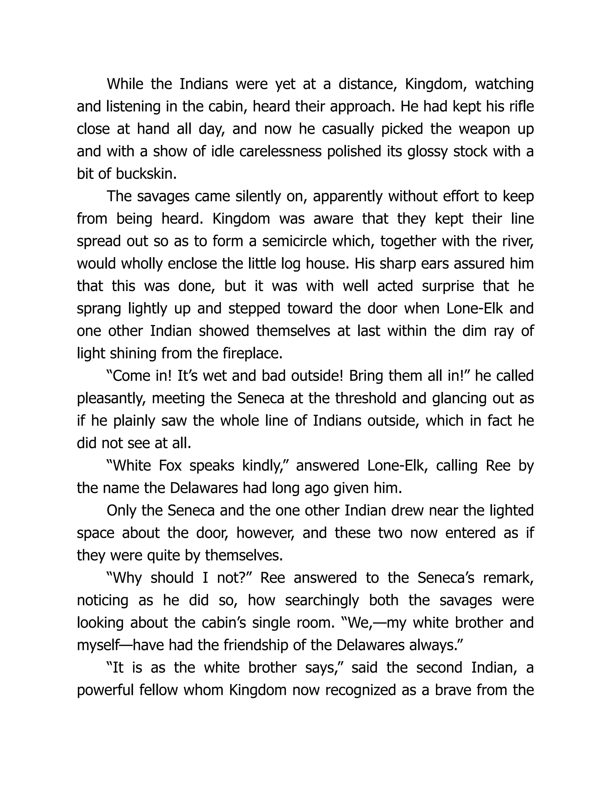 While the Indians were yet at a distance, Kingdom, watching
and listening in the cabin, heard their approach. He had kept his rifle
close at hand all day, and now he casually picked the weapon up
and with a show of idle carelessness polished its glossy stock with a
bit of buckskin.
The savages came silently on, apparently without effort to keep
from being heard. Kingdom was aware that they kept their line
spread out so as to form a semicircle which, together with the river,
would wholly enclose the little log house. His sharp ears assured him
that this was done, but it was with well acted surprise that he
sprang lightly up and stepped toward the door when Lone-Elk and
one other Indian showed themselves at last within the dim ray of
light shining from the fireplace.
“Come in! It’s wet and bad outside! Bring them all in!” he called
pleasantly, meeting the Seneca at the threshold and glancing out as
if he plainly saw the whole line of Indians outside, which in fact he
did not see at all.
“White Fox speaks kindly,” answered Lone-Elk, calling Ree by
the name the Delawares had long ago given him.
Only the Seneca and the one other Indian drew near the lighted
space about the door, however, and these two now entered as if
they were quite by themselves.
“Why should I not?” Ree answered to the Seneca’s remark,
noticing as he did so, how searchingly both the savages were
looking about the cabin’s single room. “We,—my white brother and
myself—have had the friendship of the Delawares always.”
“It is as the white brother says,” said the second Indian, a
powerful fellow whom Kingdom now recognized as a brave from the
 