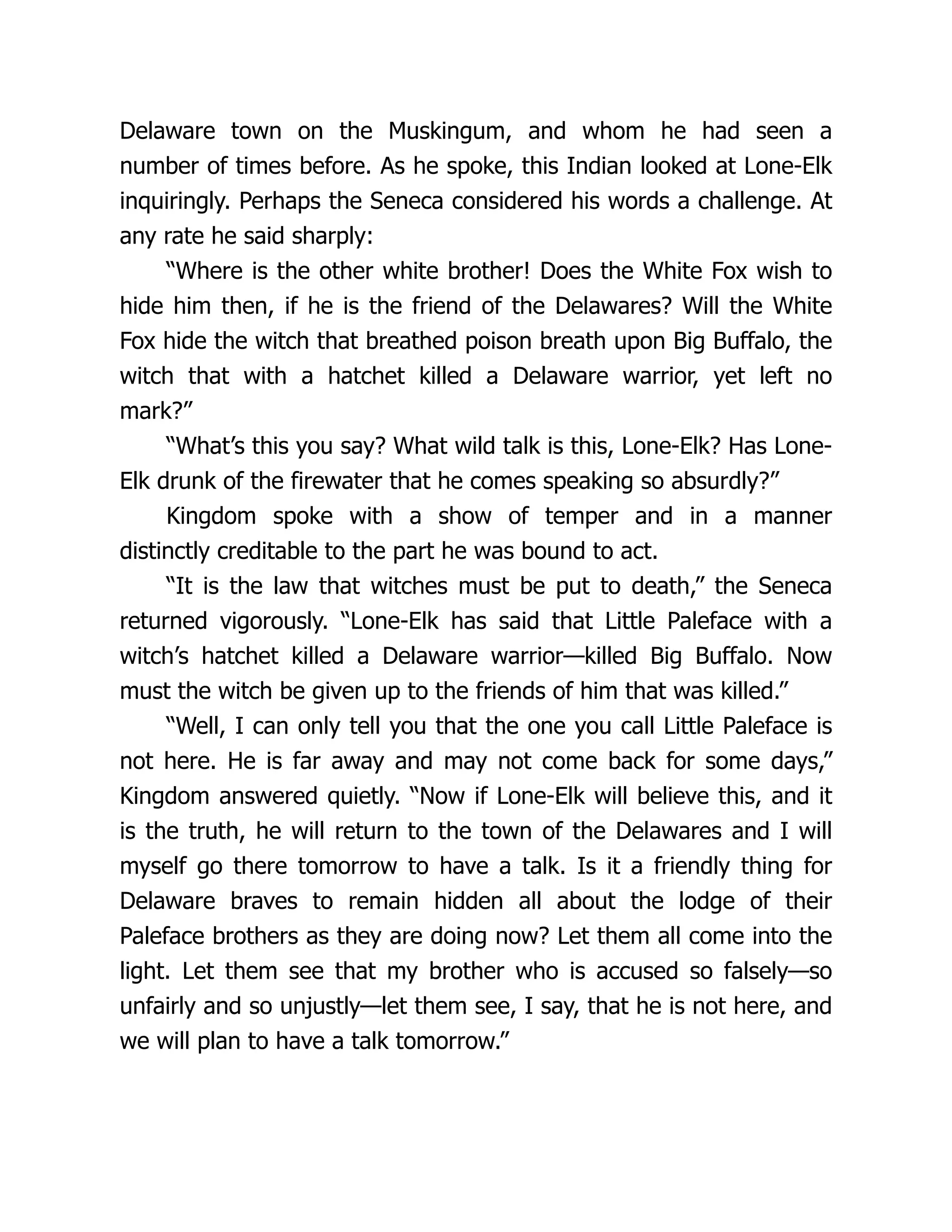 Delaware town on the Muskingum, and whom he had seen a
number of times before. As he spoke, this Indian looked at Lone-Elk
inquiringly. Perhaps the Seneca considered his words a challenge. At
any rate he said sharply:
“Where is the other white brother! Does the White Fox wish to
hide him then, if he is the friend of the Delawares? Will the White
Fox hide the witch that breathed poison breath upon Big Buffalo, the
witch that with a hatchet killed a Delaware warrior, yet left no
mark?”
“What’s this you say? What wild talk is this, Lone-Elk? Has Lone-
Elk drunk of the firewater that he comes speaking so absurdly?”
Kingdom spoke with a show of temper and in a manner
distinctly creditable to the part he was bound to act.
“It is the law that witches must be put to death,” the Seneca
returned vigorously. “Lone-Elk has said that Little Paleface with a
witch’s hatchet killed a Delaware warrior—killed Big Buffalo. Now
must the witch be given up to the friends of him that was killed.”
“Well, I can only tell you that the one you call Little Paleface is
not here. He is far away and may not come back for some days,”
Kingdom answered quietly. “Now if Lone-Elk will believe this, and it
is the truth, he will return to the town of the Delawares and I will
myself go there tomorrow to have a talk. Is it a friendly thing for
Delaware braves to remain hidden all about the lodge of their
Paleface brothers as they are doing now? Let them all come into the
light. Let them see that my brother who is accused so falsely—so
unfairly and so unjustly—let them see, I say, that he is not here, and
we will plan to have a talk tomorrow.”
 