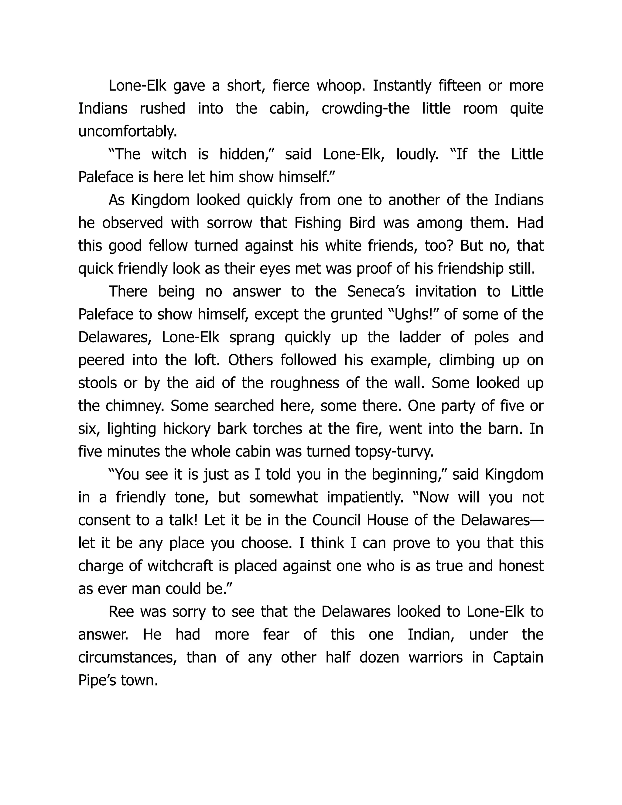 Lone-Elk gave a short, fierce whoop. Instantly fifteen or more
Indians rushed into the cabin, crowding-the little room quite
uncomfortably.
“The witch is hidden,” said Lone-Elk, loudly. “If the Little
Paleface is here let him show himself.”
As Kingdom looked quickly from one to another of the Indians
he observed with sorrow that Fishing Bird was among them. Had
this good fellow turned against his white friends, too? But no, that
quick friendly look as their eyes met was proof of his friendship still.
There being no answer to the Seneca’s invitation to Little
Paleface to show himself, except the grunted “Ughs!” of some of the
Delawares, Lone-Elk sprang quickly up the ladder of poles and
peered into the loft. Others followed his example, climbing up on
stools or by the aid of the roughness of the wall. Some looked up
the chimney. Some searched here, some there. One party of five or
six, lighting hickory bark torches at the fire, went into the barn. In
five minutes the whole cabin was turned topsy-turvy.
“You see it is just as I told you in the beginning,” said Kingdom
in a friendly tone, but somewhat impatiently. “Now will you not
consent to a talk! Let it be in the Council House of the Delawares—
let it be any place you choose. I think I can prove to you that this
charge of witchcraft is placed against one who is as true and honest
as ever man could be.”
Ree was sorry to see that the Delawares looked to Lone-Elk to
answer. He had more fear of this one Indian, under the
circumstances, than of any other half dozen warriors in Captain
Pipe’s town.
 