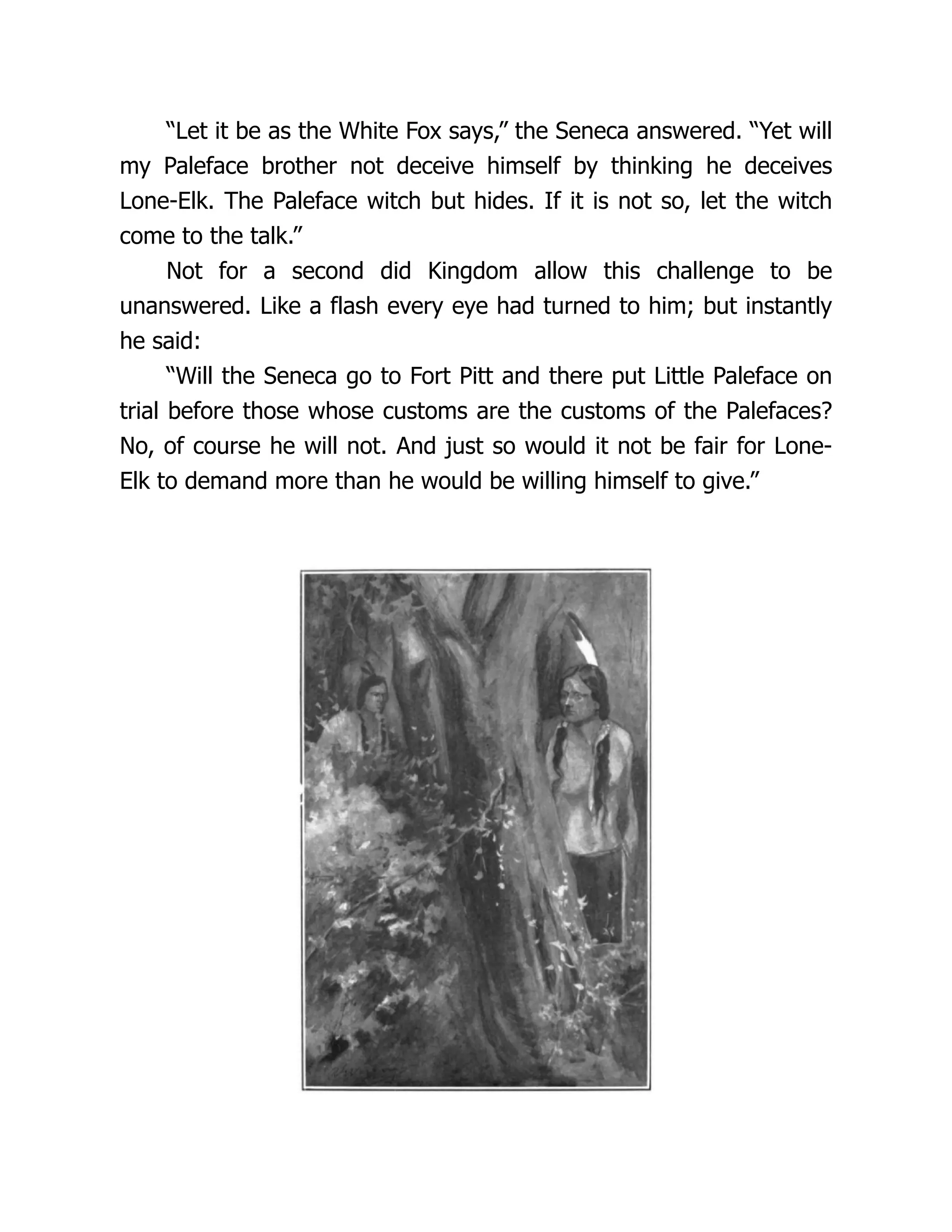 “Let it be as the White Fox says,” the Seneca answered. “Yet will
my Paleface brother not deceive himself by thinking he deceives
Lone-Elk. The Paleface witch but hides. If it is not so, let the witch
come to the talk.”
Not for a second did Kingdom allow this challenge to be
unanswered. Like a flash every eye had turned to him; but instantly
he said:
“Will the Seneca go to Fort Pitt and there put Little Paleface on
trial before those whose customs are the customs of the Palefaces?
No, of course he will not. And just so would it not be fair for Lone-
Elk to demand more than he would be willing himself to give.”
 