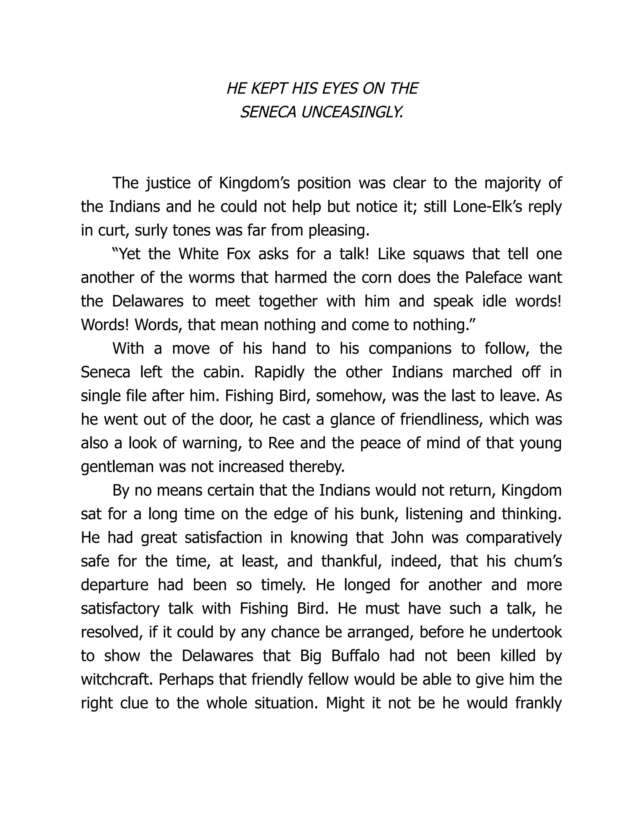 HE KEPT HIS EYES ON THE
SENECA UNCEASINGLY.
The justice of Kingdom’s position was clear to the majority of
the Indians and he could not help but notice it; still Lone-Elk’s reply
in curt, surly tones was far from pleasing.
“Yet the White Fox asks for a talk! Like squaws that tell one
another of the worms that harmed the corn does the Paleface want
the Delawares to meet together with him and speak idle words!
Words! Words, that mean nothing and come to nothing.”
With a move of his hand to his companions to follow, the
Seneca left the cabin. Rapidly the other Indians marched off in
single file after him. Fishing Bird, somehow, was the last to leave. As
he went out of the door, he cast a glance of friendliness, which was
also a look of warning, to Ree and the peace of mind of that young
gentleman was not increased thereby.
By no means certain that the Indians would not return, Kingdom
sat for a long time on the edge of his bunk, listening and thinking.
He had great satisfaction in knowing that John was comparatively
safe for the time, at least, and thankful, indeed, that his chum’s
departure had been so timely. He longed for another and more
satisfactory talk with Fishing Bird. He must have such a talk, he
resolved, if it could by any chance be arranged, before he undertook
to show the Delawares that Big Buffalo had not been killed by
witchcraft. Perhaps that friendly fellow would be able to give him the
right clue to the whole situation. Might it not be he would frankly
 