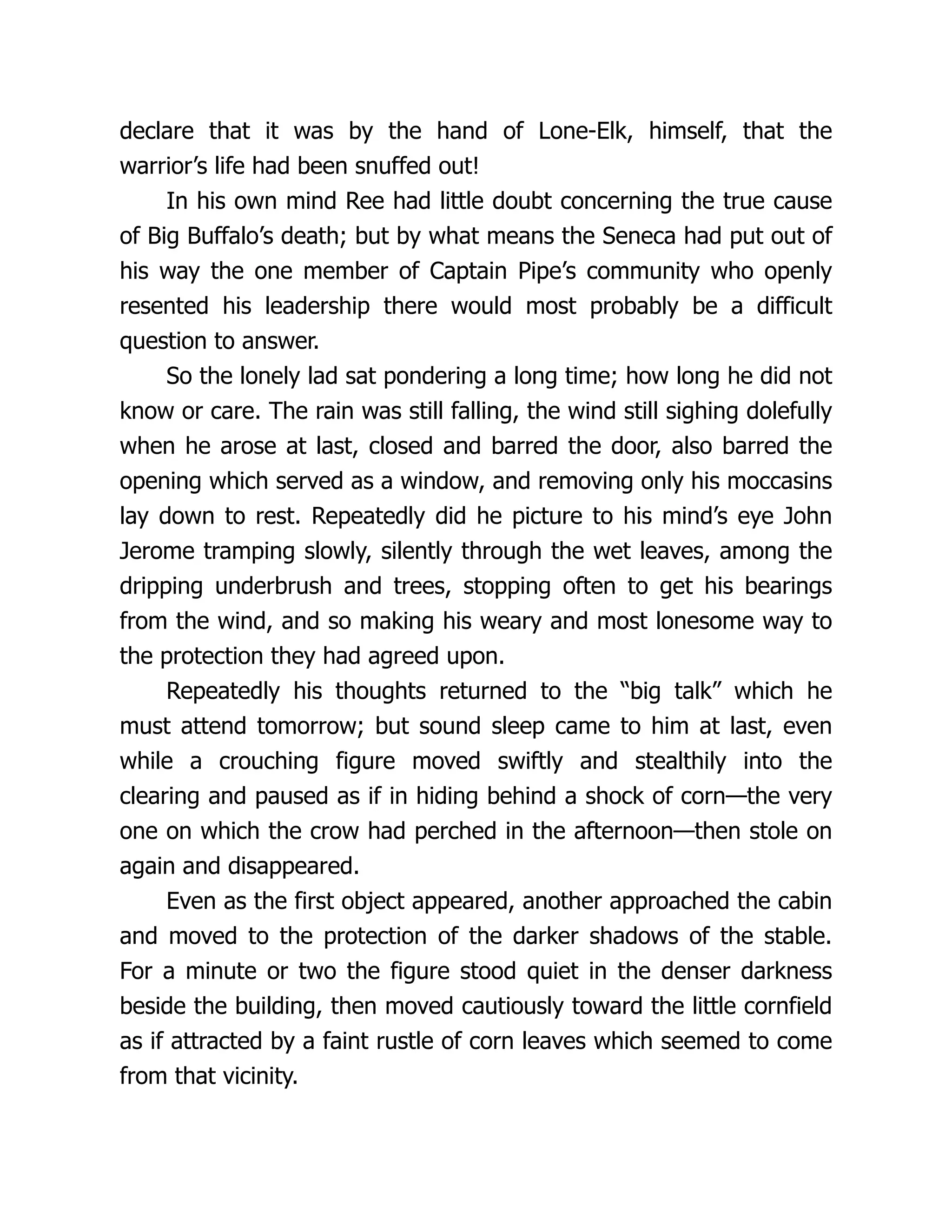 declare that it was by the hand of Lone-Elk, himself, that the
warrior’s life had been snuffed out!
In his own mind Ree had little doubt concerning the true cause
of Big Buffalo’s death; but by what means the Seneca had put out of
his way the one member of Captain Pipe’s community who openly
resented his leadership there would most probably be a difficult
question to answer.
So the lonely lad sat pondering a long time; how long he did not
know or care. The rain was still falling, the wind still sighing dolefully
when he arose at last, closed and barred the door, also barred the
opening which served as a window, and removing only his moccasins
lay down to rest. Repeatedly did he picture to his mind’s eye John
Jerome tramping slowly, silently through the wet leaves, among the
dripping underbrush and trees, stopping often to get his bearings
from the wind, and so making his weary and most lonesome way to
the protection they had agreed upon.
Repeatedly his thoughts returned to the “big talk” which he
must attend tomorrow; but sound sleep came to him at last, even
while a crouching figure moved swiftly and stealthily into the
clearing and paused as if in hiding behind a shock of corn—the very
one on which the crow had perched in the afternoon—then stole on
again and disappeared.
Even as the first object appeared, another approached the cabin
and moved to the protection of the darker shadows of the stable.
For a minute or two the figure stood quiet in the denser darkness
beside the building, then moved cautiously toward the little cornfield
as if attracted by a faint rustle of corn leaves which seemed to come
from that vicinity.
 
