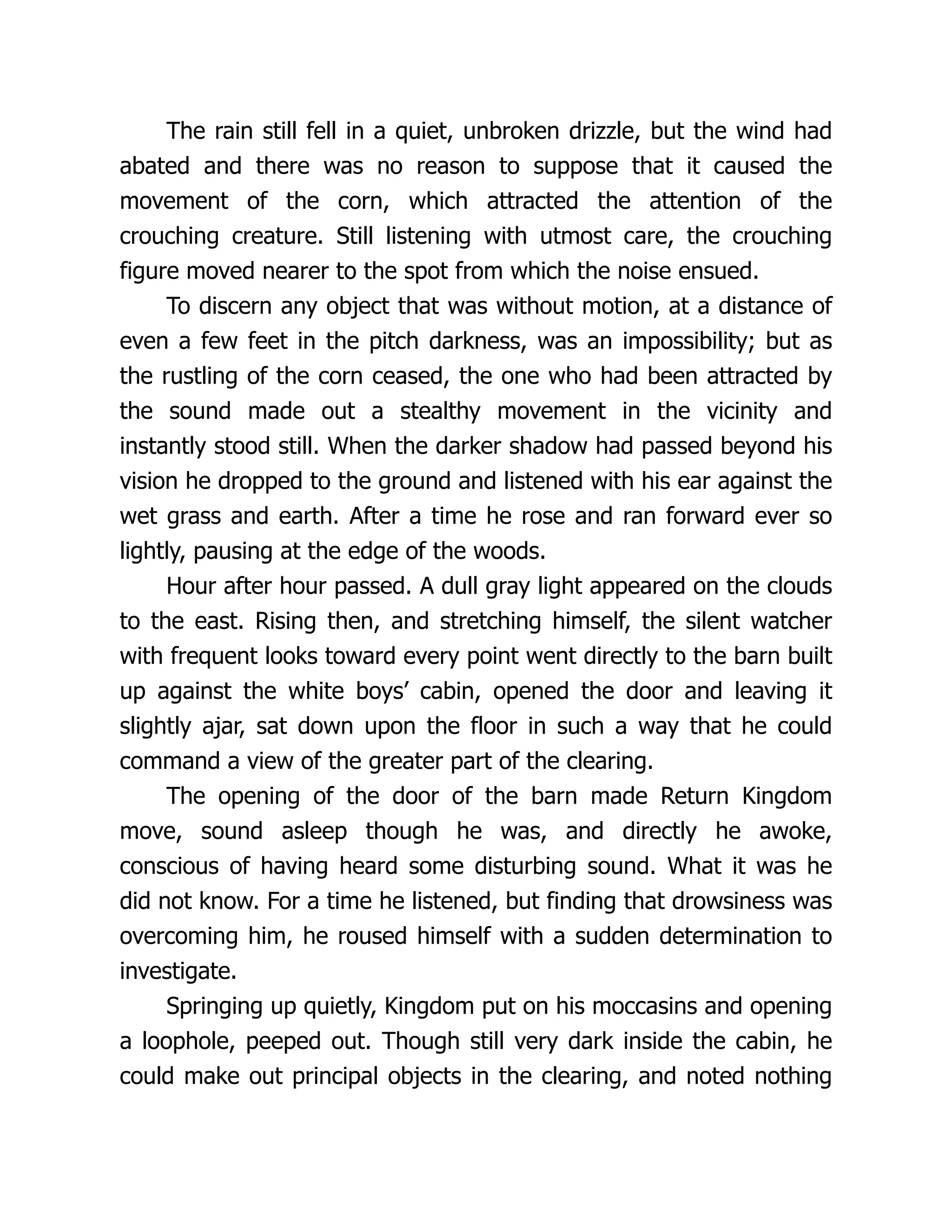 The rain still fell in a quiet, unbroken drizzle, but the wind had
abated and there was no reason to suppose that it caused the
movement of the corn, which attracted the attention of the
crouching creature. Still listening with utmost care, the crouching
figure moved nearer to the spot from which the noise ensued.
To discern any object that was without motion, at a distance of
even a few feet in the pitch darkness, was an impossibility; but as
the rustling of the corn ceased, the one who had been attracted by
the sound made out a stealthy movement in the vicinity and
instantly stood still. When the darker shadow had passed beyond his
vision he dropped to the ground and listened with his ear against the
wet grass and earth. After a time he rose and ran forward ever so
lightly, pausing at the edge of the woods.
Hour after hour passed. A dull gray light appeared on the clouds
to the east. Rising then, and stretching himself, the silent watcher
with frequent looks toward every point went directly to the barn built
up against the white boys’ cabin, opened the door and leaving it
slightly ajar, sat down upon the floor in such a way that he could
command a view of the greater part of the clearing.
The opening of the door of the barn made Return Kingdom
move, sound asleep though he was, and directly he awoke,
conscious of having heard some disturbing sound. What it was he
did not know. For a time he listened, but finding that drowsiness was
overcoming him, he roused himself with a sudden determination to
investigate.
Springing up quietly, Kingdom put on his moccasins and opening
a loophole, peeped out. Though still very dark inside the cabin, he
could make out principal objects in the clearing, and noted nothing
 