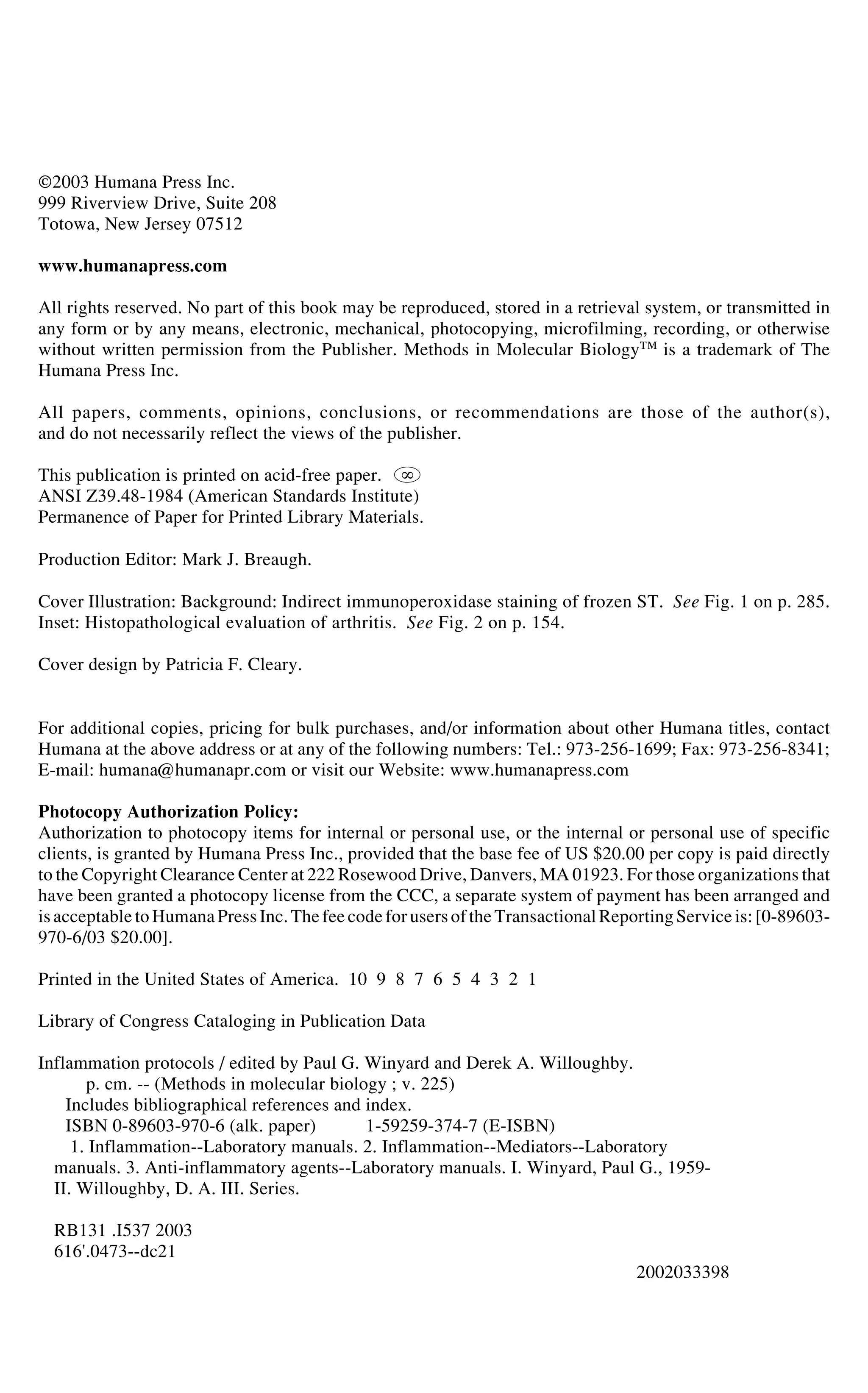 ©2003 Humana Press Inc.
999 Riverview Drive, Suite 208
Totowa, New Jersey 07512
www.humanapress.com
All rights reserved. No part of this book may be reproduced, stored in a retrieval system, or transmitted in
any form or by any means, electronic, mechanical, photocopying, microfilming, recording, or otherwise
without written permission from the Publisher. Methods in Molecular Biology™ is a trademark of The
Humana Press Inc.
All papers, comments, opinions, conclusions, or recommendations are those of the author(s),
and do not necessarily reflect the views of the publisher.
This publication is printed on acid-free paper. '
ANSI Z39.48-1984 (American Standards Institute)
Permanence of Paper for Printed Library Materials.
Production Editor: Mark J. Breaugh.
Cover Illustration: Background: Indirect immunoperoxidase staining of frozen ST. See Fig. 1 on p. 285.
Inset: Histopathological evaluation of arthritis. See Fig. 2 on p. 154.
Cover design by Patricia F. Cleary.
For additional copies, pricing for bulk purchases, and/or information about other Humana titles, contact
Humana at the above address or at any of the following numbers: Tel.: 973-256-1699; Fax: 973-256-8341;
E-mail: humana@humanapr.com or visit our Website: www.humanapress.com
Photocopy Authorization Policy:
Authorization to photocopy items for internal or personal use, or the internal or personal use of specific
clients, is granted by Humana Press Inc., provided that the base fee of US $20.00 per copy is paid directly
to the Copyright Clearance Center at 222 Rosewood Drive, Danvers, MA 01923. For those organizations that
have been granted a photocopy license from the CCC, a separate system of payment has been arranged and
isacceptabletoHumanaPressInc.Thefeecodefor usersof theTransactional Reporting Serviceis: [0-89603-
970-6/03 $20.00].
Printed in the United States of America. 10 9 8 7 6 5 4 3 2 1
Library of Congress Cataloging in Publication Data
Inflammation protocols / edited by Paul G. Winyard and Derek A. Willoughby.
p. cm. -- (Methods in molecular biology ; v. 225)
Includes bibliographical references and index.
ISBN 0-89603-970-6 (alk. paper) 1-59259-374-7 (E-ISBN)
1. Inflammation--Laboratory manuals. 2. Inflammation--Mediators--Laboratory
manuals. 3. Anti-inflammatory agents--Laboratory manuals. I. Winyard, Paul G., 1959-
II. Willoughby, D. A. III. Series.
RB131 .I537 2003
616'.0473--dc21
2002033398
 
