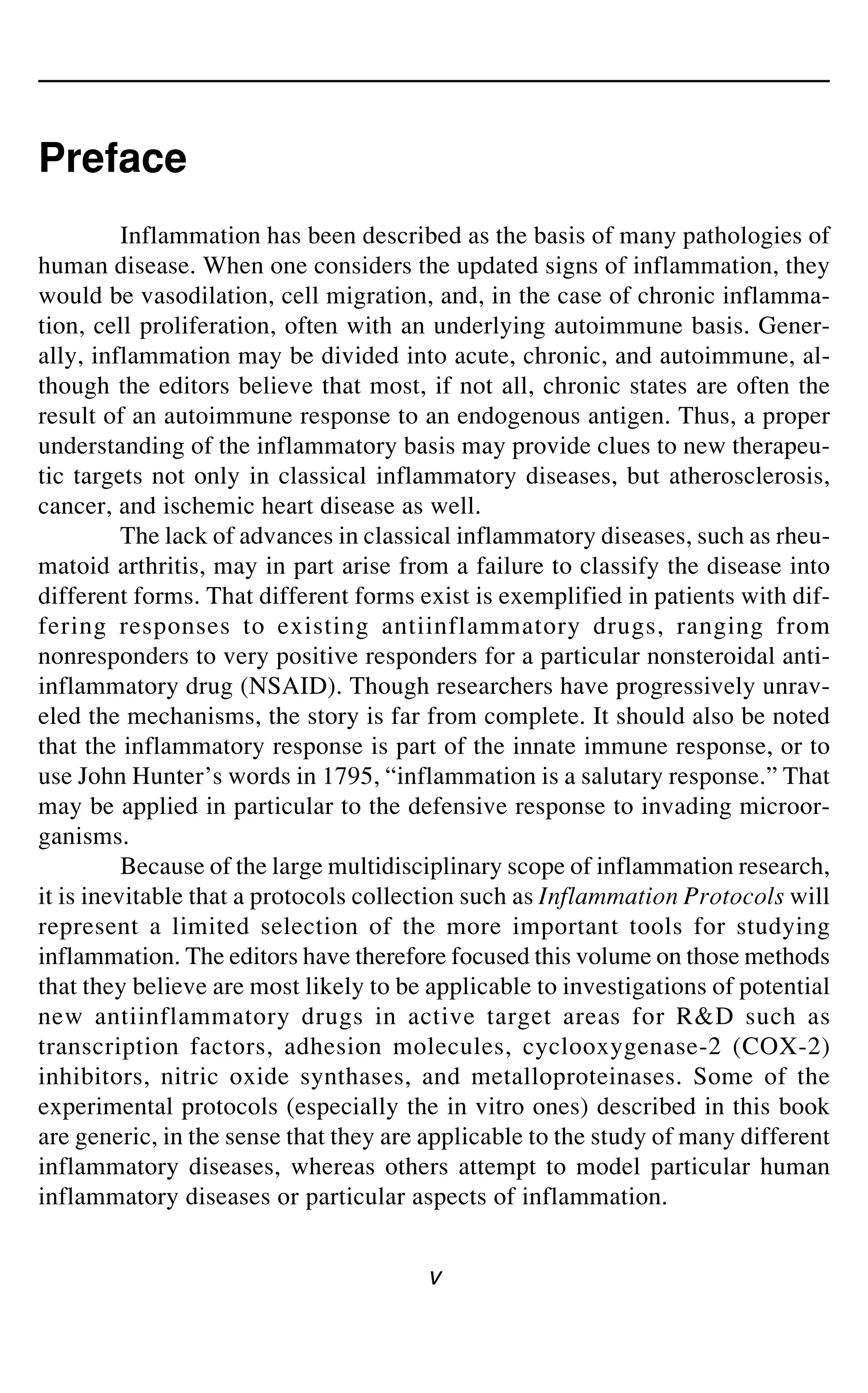 v
Preface
Inflammation has been described as the basis of many pathologies of
human disease. When one considers the updated signs of inflammation, they
would be vasodilation, cell migration, and, in the case of chronic inflamma-
tion, cell proliferation, often with an underlying autoimmune basis. Gener-
ally, inflammation may be divided into acute, chronic, and autoimmune, al-
though the editors believe that most, if not all, chronic states are often the
result of an autoimmune response to an endogenous antigen. Thus, a proper
understanding of the inflammatory basis may provide clues to new therapeu-
tic targets not only in classical inflammatory diseases, but atherosclerosis,
cancer, and ischemic heart disease as well.
The lack of advances in classical inflammatory diseases, such as rheu-
matoid arthritis, may in part arise from a failure to classify the disease into
different forms. That different forms exist is exemplified in patients with dif-
fering responses to existing antiinflammatory drugs, ranging from
nonresponders to very positive responders for a particular nonsteroidal anti-
inflammatory drug (NSAID). Though researchers have progressively unrav-
eled the mechanisms, the story is far from complete. It should also be noted
that the inflammatory response is part of the innate immune response, or to
use John Hunter’s words in 1795, “inflammation is a salutary response.” That
may be applied in particular to the defensive response to invading microor-
ganisms.
Because of the large multidisciplinary scope of inflammation research,
it is inevitable that a protocols collection such as Inflammation Protocols will
represent a limited selection of the more important tools for studying
inflammation. The editors have therefore focused this volume on those methods
that they believe are most likely to be applicable to investigations of potential
new antiinflammatory drugs in active target areas for R&D such as
transcription factors, adhesion molecules, cyclooxygenase-2 (COX-2)
inhibitors, nitric oxide synthases, and metalloproteinases. Some of the
experimental protocols (especially the in vitro ones) described in this book
are generic, in the sense that they are applicable to the study of many different
inflammatory diseases, whereas others attempt to model particular human
inflammatory diseases or particular aspects of inflammation.
 