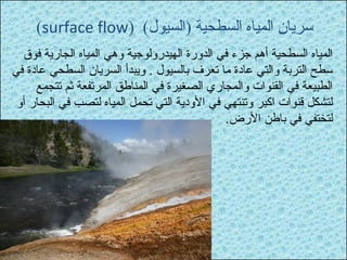 (surface flow) ( سريان المياه السطحية (السيول 
المياه السطحية أهم جزء في الدورة الهيدرولوجية وهي المياه الجارية فوق 
سطح التربة والتي عادة ما تعرف بالسيول . ويبدأ السريان السطحي عادة في 
الطبيعة في القنوات والمجاري الصغيرة في المناطق المرتفعة ثم تتجمع 
لتشكل قنوات اكبر وتنتهي في الودية التي تحمل المياه لتصب في البحار أو 
لتختفي في باطن الرض. 
 