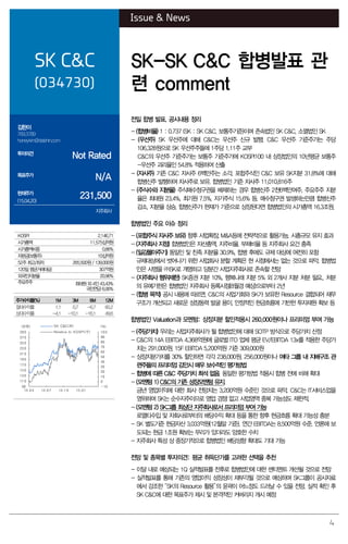 4
Issue & News
SK C&C
(034730)
SK-SK C&C 합병발표 관
련 comment
김한이
769.3789
haneykim@daishin.com
투자의견
Not Rated
목표주가
N/A
현재주가
(15.04.20)
231,500
지주회사
전일 합병 발표. 공시내용 정리
- (합병비율) 1 : 0.737 (SK : SK C&C, 보통주기준)이며 존속법인 SK C&C, 소멸법인 SK
- (우선주) SK 우선주에 대해 C&C는 우선주 신규 발행. C&C 우선주 기준주가는 주당
106,328원으로 SK 우선주주들에 1주당 1.11주 교부
C&C의 우선주 기준주가는 보통주 기준주가에 KOSPI100 내 상장법인의 10년평균 보통주
-우선주 괴리율인 54.8% 적용하여 산출
- (자사주) 기존 C&C 자사주 6백만주는 소각, 포합주식인 C&C 보유 SK지분 31.8%에 대해
합병신주 발행하여 자사주로 보유. 합병법인 기준 자사주 11,010,816주
- (주식수와 지분율) 주식매수청구권을 배제하는 경우 합병신주 2천6백만여주, 주요주주 지분
율은 최태원 23.4%, 최기원 7.5%, 자기주식 15.6% 등. 매수청구권 발생하는만큼 합병신주
감소, 지분율 상승. 합병신주가 현재가 기준으로 상장된다면 합병법인의 시가총액 16.3조원,
합병법인 주요 이슈 정리
- (포합주식 자사주 보유) 향후 사업확장, M&A등에 전략적으로 활용가능. 시총규모 유지 효과
- (지주회사 지정) 합병법인은 자산총액, 지주비율, 부채비율 등 지주회사 요건 충족
- (일감몰아주기) 동일인 및 친족 지분율 30.9%, 합병 후에도 규제 대상에 여전히 포함
규제대상에서 벗어나기 위한 사업회사 분할 계획은 현 시점에서는 없는 것으로 파악. 합병법
인은 사명을 ㈜SK로 개명하고 당분간 사업지주회사로 존속할 전망
- (지주회사 행위제한) SK증권 지분 10%, 행복나래 지분 5% 외 2개사 지분 처분 필요.. 처분
의 유예기한은 합병법인 지주회사 등록시점(8월경 예상)으로부터 2년
- (합병 목적) 공시 내용에 따르면, C&C의 사업기회와 SK가 보유한 Resource 결합되어 재무
구조가 개선되고 새로운 성장동력 발굴 용이. 안정적인 현금흐름에 기반한 투자재원 확보 등
합병법인 Valuation과 모멘텀: 상장지분 할인적용시 260,000원이나 프리미엄 부여 가능
- (주당가치) 우리는 사업지주회사가 될 합병법인에 대해 SOTP 방식으로 주당가치 산정
- C&C의 14A EBITDA 4,368억원에 글로벌 ITO 업체 평균 EV/EBITDA 13x를 적용한 주당가
치는 291,000원. 15F EBITDA 5,200억원 기준 309,000원
- 상장지분가치를 30% 할인하면 각각 238,000원, 256,000원이나 여타 그룹 내 지배구조 관
련주들의 프리미엄 감안시 매우 보수적인 평가방법
- 합병에 따른 C&C 주당가치 희석 없음. 동일한 평가방법 적용시 합병 전에 비해 확대
- (모멘텀 1) C&C의 기존 성장모멘텀 유지.
금년 영업이익에 대한 회사 전망치는 3,200억원 수준인 것으로 파악. C&C는 IT서비스업을
영위하며 SK는 순수지주이므로 영업 경쟁 없고 사업영역 중복 가능성도 제한적.
- (모멘텀 2) SK그룹 최상단 지주회사로서 프리미엄 부여 가능
로열티수입 및 자회사로부터의 배당수익 확대 등을 통한 향후 현금흐름 확대 가능성 충분
- SK 별도기준 현금자산 3,033억원(12월말 기준), 연간 EBITDA는 8,500억원 수준. 언론에 보
도되는 현금 1조원 확보는 무리가 있더라도 양호한 수치
- 지주회사 특성 상 중장기적으로 합병법인 배당성향 확대도 기대 가능
전망 및 종목별 투자의견: 평균 취득단가를 고려한 선택을 추천
- 이달 내로 예상되는 1Q 실적발표를 전후로 합병법인에 대한 센티멘트 개선될 것으로 전망
- 실적발표를 통해 기존의 영업이익 성장성이 재부각될 것으로 예상하며 SK그룹이 공시자료
에서 강조한 “SK의 Resource 활용”의 윤곽이 어느정도 드러날 수 있을 전망. 실적 확인 후
SK C&C에 대한 목표주가 제시 및 본격적인 커버리지 개시 예정
KOSPI 2,146.71
시가총액 11,575십억원
시가총액비중 0.86%
자본금(보통주) 10십억원
52주 최고/최저 265,500원 / 139,000원
120일 평균거래대금 307억원
외국인지분율 20.96%
주요주주 최태원 외 4인 43.43%
국민연금 6.06%
주가수익률(%) 1M 3M 6M 12M
절대수익률 1.1 0.7 -6.7 60.2
상대수익률 -4.1 -10.1 -16.1 49.6
-10
0
10
20
30
40
50
60
70
80
90
100
90
110
130
150
170
190
210
230
250
270
290
14.04 14.07 14.10 15.01
(%)(천원) SK C&C(좌)
Relative to KOSPI(우)
 