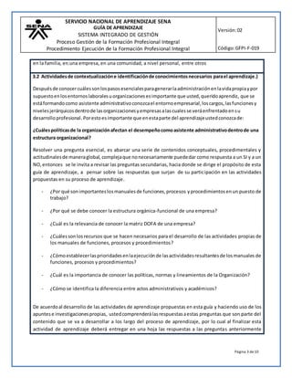 SERVICIO NACIONAL DE APRENDIZAJE SENA
GUÍA DE APRENDIZAJE
SISTEMA INTEGRADO DE GESTIÓN
Proceso Gestión de la Formación Profesional Integral
Procedimiento Ejecución de la Formación Profesional Integral
Versión:02
Código:GFPI-F-019
Página 3 de10
en la familia, en una empresa, en una comunidad, a nivel personal, entre otros
3.2 Actividadesde contextualizacióne identificaciónde conocimientosnecesarios parael aprendizaje.)
Despuésde conocercuálessonlospasosesencialesparagenerarlaadministraciónenlavidapropiaypor
supuestoenlosentornoslaboralesuorganizacionesesimportante que usted,queridoaprendiz, que se
estáformandocomo asistente administrativoconozcael entornoempresarial,loscargos,lasfuncionesy
nivelesjerárquicosdentrode lasorganizacionesyempresasalascualesse veráenfrentadoensu
desarrolloprofesional. Porestoesimportante que enestaparte del aprendizajeustedconozcade:
¿Cuálespolíticasde la organizaciónafectan el desempeñocomoasistente administrativodentrode una
estructura organizacional?
Resolver una pregunta esencial, es abarcar una serie de contenidos conceptuales, procedimentales y
actitudinalesde maneraglobal, complejaque nonecesariamente puededar como respuesta a un SI y a un
NO,entonces se le invita a revisar las preguntas secundarias, hacia donde se dirige el propósito de esta
guía de aprendizaje, a pensar sobre las respuestas que surjan de su participación en las actividades
propuestas en su proceso de aprendizaje.
- ¿Por qué sonimportanteslosmanualesde funciones,procesos yprocedimientosenun puesto de
trabajo?
- ¿Por qué se debe conocer la estructura orgánica-funcional de una empresa?
- ¿Cuál es la relevancia de conocer la matriz DOFA de una empresa?
- ¿Cuálessonlos recursos que se hacen necesarios para el desarrollo de las actividades propias de
los manuales de funciones, procesos y procedimientos?
- ¿Cómoestablecerlasprioridadesenlaejecuciónde lasactividadesresultantesde losmanuales de
funciones, procesos y procedimientos?
- ¿Cuál es la importancia de conocer las políticas, normas y lineamientos de la Organización?
- ¿Cómo se identifica la diferencia entre actos administrativos y académicos?
De acuerdoal desarrollo de las actividades de aprendizaje propuestas en esta guía y haciendo uso de los
apuntese investigacionespropias, ustedcomprenderálasrespuestasaestas preguntas que son parte del
contenido que se va a desarrollar a los largo del proceso de aprendizaje, por lo cual al finalizar esta
actividad de aprendizaje deberá entregar en una hoja las respuestas a las preguntas anteriormente
 