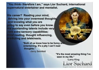 “You think- therefore I am,” says Lior Suchard, international
supernatural entertainer and mentalist.
His career? Reading your mind,
delving into your innermost thoughts,
and knowing what you are
going to say even before you know.
His outstanding talents include very
rare extra-sensory capabilities:
mind reading, thought influencing,
predicting and telekinesis.
"Both of us know how to be funny and
entertaining. It's a pity I can’t read
thoughts.”
-Jerry Seinfeld
"It's the most amazing thing I’ve
seen in my life.”
-Larry King
 