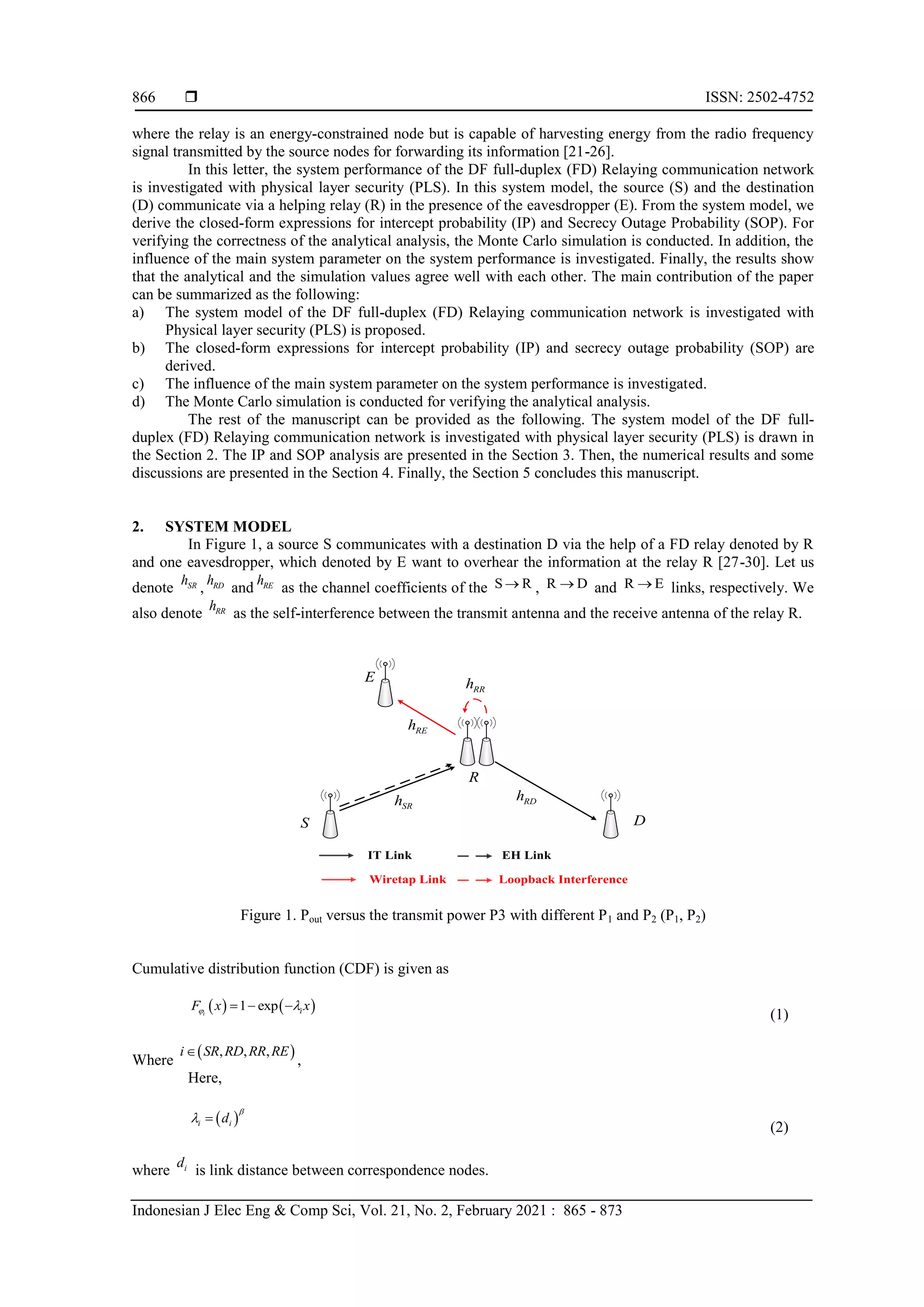  ISSN: 2502-4752
Indonesian J Elec Eng & Comp Sci, Vol. 21, No. 2, February 2021 : 865 - 873
866
where the relay is an energy-constrained node but is capable of harvesting energy from the radio frequency
signal transmitted by the source nodes for forwarding its information [21-26].
In this letter, the system performance of the DF full-duplex (FD) Relaying communication network
is investigated with physical layer security (PLS). In this system model, the source (S) and the destination
(D) communicate via a helping relay (R) in the presence of the eavesdropper (E). From the system model, we
derive the closed-form expressions for intercept probability (IP) and Secrecy Outage Probability (SOP). For
verifying the correctness of the analytical analysis, the Monte Carlo simulation is conducted. In addition, the
influence of the main system parameter on the system performance is investigated. Finally, the results show
that the analytical and the simulation values agree well with each other. The main contribution of the paper
can be summarized as the following:
a) The system model of the DF full-duplex (FD) Relaying communication network is investigated with
Physical layer security (PLS) is proposed.
b) The closed-form expressions for intercept probability (IP) and secrecy outage probability (SOP) are
derived.
c) The influence of the main system parameter on the system performance is investigated.
d) The Monte Carlo simulation is conducted for verifying the analytical analysis.
The rest of the manuscript can be provided as the following. The system model of the DF full-
duplex (FD) Relaying communication network is investigated with physical layer security (PLS) is drawn in
the Section 2. The IP and SOP analysis are presented in the Section 3. Then, the numerical results and some
discussions are presented in the Section 4. Finally, the Section 5 concludes this manuscript.
2. SYSTEM MODEL
In Figure 1, a source S communicates with a destination D via the help of a FD relay denoted by R
and one eavesdropper, which denoted by E want to overhear the information at the relay R [27-30]. Let us
denote SR
h
, RD
h
and RE
h
as the channel coefficients of the S R
 , R D
 and R E
 links, respectively. We
also denote RR
h
as the self-interference between the transmit antenna and the receive antenna of the relay R.
Figure 1. Pout versus the transmit power P3 with different P1 and P2 (P1, P2)
Cumulative distribution function (CDF) is given as
   
1 exp
i i
F x x
 
  
(1)
Where
 
, , ,
i SR RD RR RE

,
Here,
 
i i
d

 
(2)
where i
d
is link distance between correspondence nodes.
S
E
R
EH Link
D
IT Link
SR
h RD
h
RR
h
RE
h
Loopback Interference
Wiretap Link
 