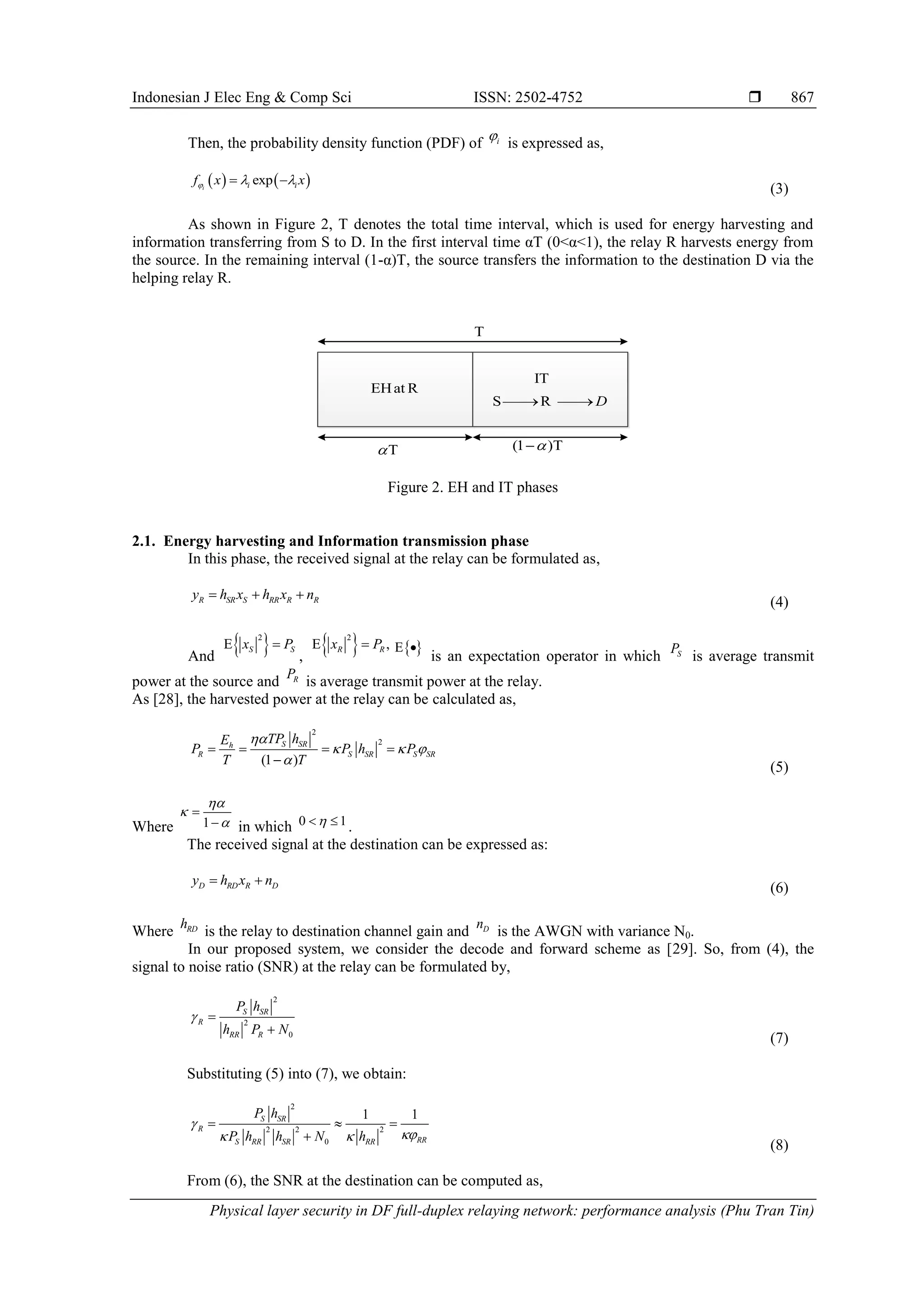 Indonesian J Elec Eng & Comp Sci ISSN: 2502-4752 
Physical layer security in DF full-duplex relaying network: performance analysis (Phu Tran Tin)
867
Then, the probability density function (PDF) of i

is expressed as,
   
exp
i i i
f x x
  
 
(3)
As shown in Figure 2, T denotes the total time interval, which is used for energy harvesting and
information transferring from S to D. In the first interval time αT (0<α<1), the relay R harvests energy from
the source. In the remaining interval (1-α)T, the source transfers the information to the destination D via the
helping relay R.
Figure 2. EH and IT phases
2.1. Energy harvesting and Information transmission phase
In this phase, the received signal at the relay can be formulated as,
R SR S RR R R
y h x h x n
  
(4)
And
 
2
S S
x P
 
,
 
2
,
R R
x P
   
 
is an expectation operator in which S
P
is average transmit
power at the source and R
P
is average transmit power at the relay.
As [28], the harvested power at the relay can be calculated as,
2
2
(1 )
S SR
h
R S SR S SR
TP h
E
P P h P
T T

  

   

(5)
Where 1




 in which 0 1

  .
The received signal at the destination can be expressed as:
D RD R D
y h x n
 
(6)
Where RD
h
is the relay to destination channel gain and D
n
is the AWGN with variance N0.
In our proposed system, we consider the decode and forward scheme as [29]. So, from (4), the
signal to noise ratio (SNR) at the relay can be formulated by,
2
2
0
S SR
R
RR R
P h
h P N
 

(7)
Substituting (5) into (7), we obtain:
2
2 2 2
0
1 1
S SR
R
RR
S RR SR RR
P h
P h h N h


 
  

(8)
From (6), the SNR at the destination can be computed as,
T
EHat R
T
 (1 )T


IT
S R D

 

 