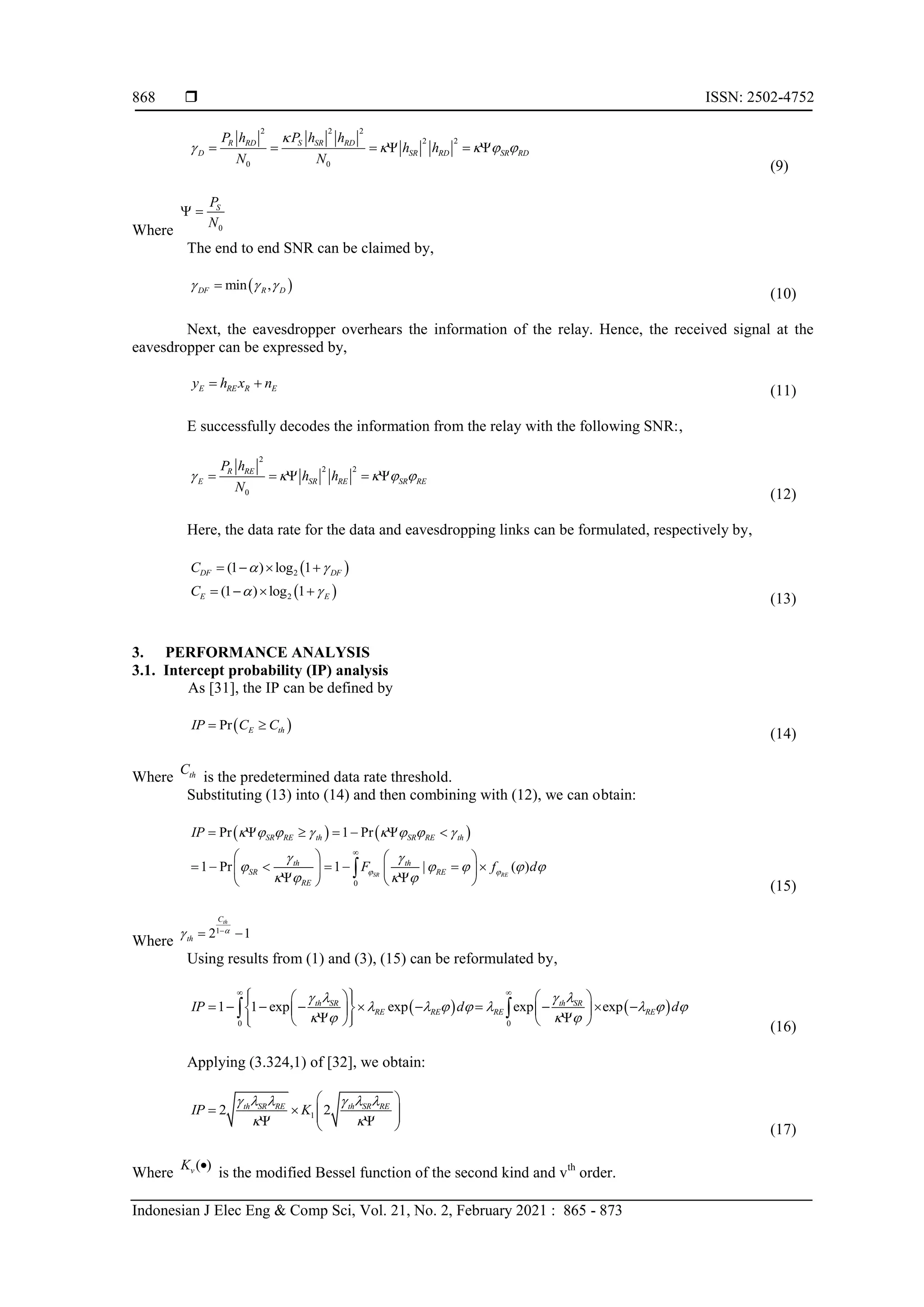  ISSN: 2502-4752
Indonesian J Elec Eng & Comp Sci, Vol. 21, No. 2, February 2021 : 865 - 873
868
2 2 2
2 2
0 0
R RD S SR RD
D SR RD SR RD
P h P h h
h h
N N

    
     
(9)
Where 0
S
P
N
 
The end to end SNR can be claimed by,
 
min ,
DF R D
  

(10)
Next, the eavesdropper overhears the information of the relay. Hence, the received signal at the
eavesdropper can be expressed by,
E RE R E
y h x n
 
(11)
E successfully decodes the information from the relay with the following SNR:,
2
2 2
0
R RE
E SR RE SR RE
P h
h h
N
    
    
(12)
Here, the data rate for the data and eavesdropping links can be formulated, respectively by,
 
 
2
2
(1 ) log 1
(1 ) log 1
DF DF
E E
C
C
 
 
   
   
(13)
3. PERFORMANCE ANALYSIS
3.1. Intercept probability (IP) analysis
As [31], the IP can be defined by
 
Pr E th
IP C C
 
(14)
Where th
C
is the predetermined data rate threshold.
Substituting (13) into (14) and then combining with (12), we can obtain:
   
0
Pr 1 Pr
1 Pr 1 | ( )
SR RE
SR RE th SR RE th
th th
SR RE
RE
IP
F f d
 
       
 
    
   

      
   
      
   
 
 
 

(15)
Where
1
2 1
th
C
th

 
 
Using results from (1) and (3), (15) can be reformulated by,
   
0 0
1 1 exp exp exp exp
th SR th SR
RE RE RE RE
IP d d
   
       
   
 
 
   
 
         
 
   
 
 
   
 
 
(16)
Applying (3.324,1) of [32], we obtain:
1
2 2
th SR RE th SR RE
IP K
     
 
 
   
 
 
  (17)
Where
( )
v
K 
is the modified Bessel function of the second kind and vth
order.
 