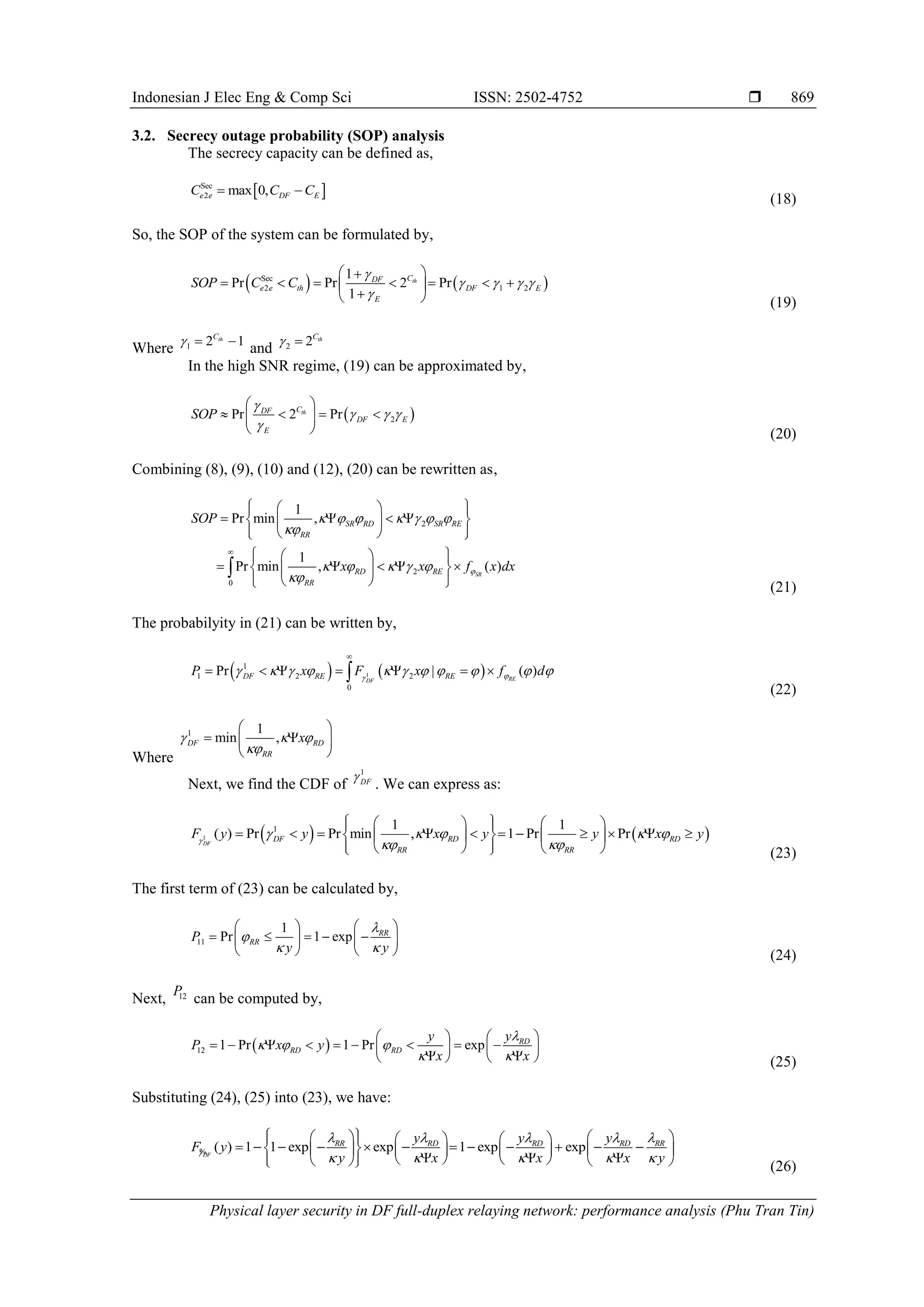 Indonesian J Elec Eng & Comp Sci ISSN: 2502-4752 
Physical layer security in DF full-duplex relaying network: performance analysis (Phu Tran Tin)
869
3.2. Secrecy outage probability (SOP) analysis
The secrecy capacity can be defined as,
 
Sec
2 max 0,
e e DF E
C C C
 
(18)
So, the SOP of the system can be formulated by,
   
Sec
2 1 2
1
Pr Pr 2 Pr
1
th
C
DF
e e th DF E
E
SOP C C

   

 

      
 

  (19)
Where 1 2 1
th
C
  
and 2 2 th
C
 
In the high SNR regime, (19) can be approximated by,
 
2
Pr 2 Pr
th
C
DF
DF E
E
SOP

  

 
   
 
  (20)
Combining (8), (9), (10) and (12), (20) can be rewritten as,
2
2
0
1
Pr min ,
1
Pr min , ( )
SR
SR RD SR RE
RR
RD RE
RR
SOP
x x f x dx

      

    


 
 
 
   
 
 
 
 
 
 
 
 
    
 
 
 
 
 

(21)
The probabilyity in (21) can be written by,
   
1
1
1 2 2
0
Pr | ( )
RE
DF
DF RE RE
P x F x f d


          

      

(22)
Where
1 1
min ,
DF RD
RR
x
  

 
 
 
 
Next, we find the CDF of
1
DF

. We can express as:
   
1
1 1 1
( ) Pr Pr min , 1 Pr Pr
DF
DF RD RD
RR RR
F y y x y y x y

    
 
 
   
 
          
 
   
 
   
  (23)
The first term of (23) can be calculated by,
11
1
Pr 1 exp RR
RR
P
y y


 
   
    
   
    (24)
Next, 12
P
can be computed by,
 
12 1 Pr 1 Pr exp RD
RD RD
y y
P x y
x x

  
 
   
        
   
 
    (25)
Substituting (24), (25) into (23), we have:
( ) 1 1 exp exp 1 exp exp
DF
RR RD RD RD RR
y y y
F y
y x x x y

    
    
 
   
     
           
 
   
   
  
   
 
   
 
%
(26)
 