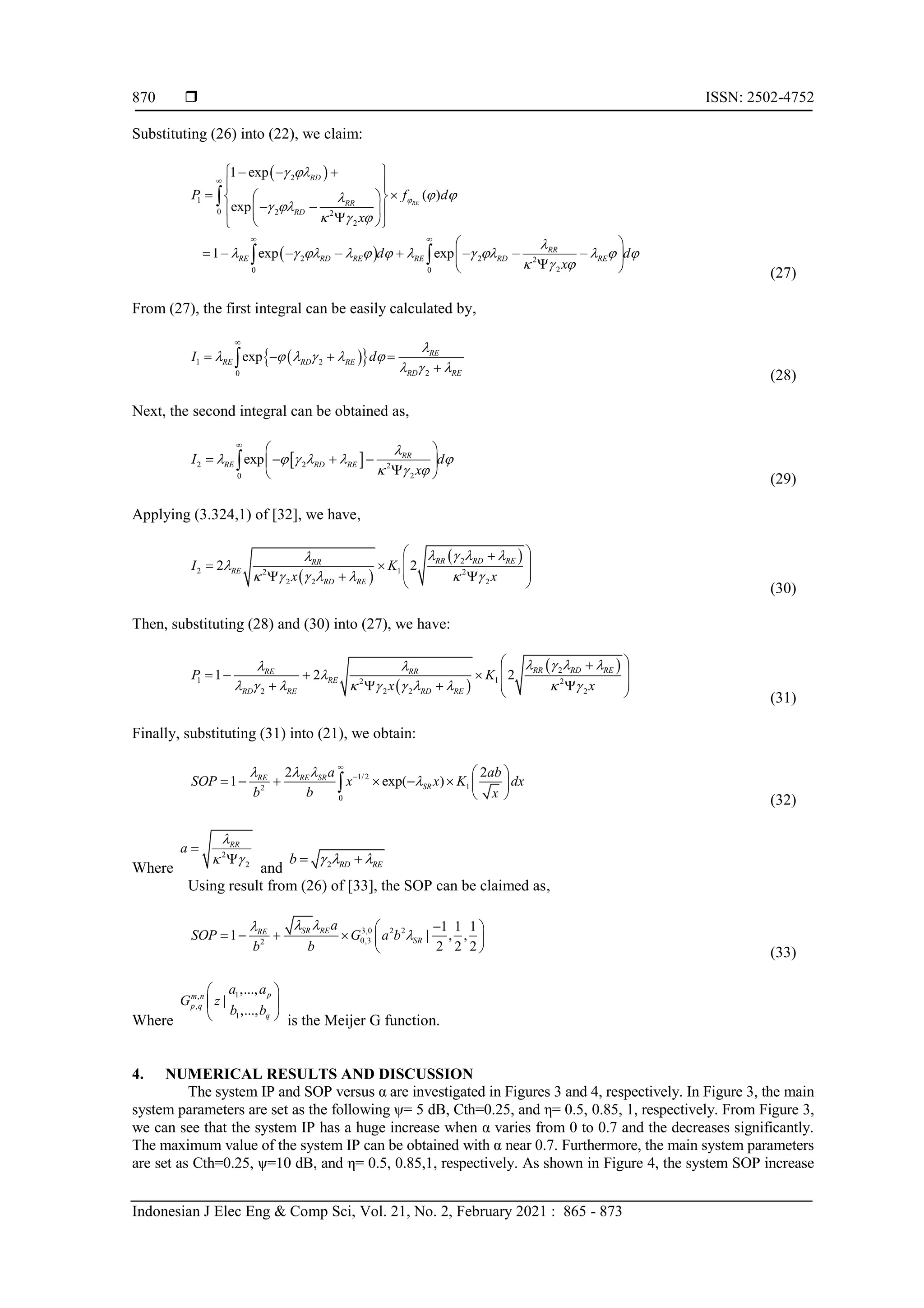  ISSN: 2502-4752
Indonesian J Elec Eng & Comp Sci, Vol. 21, No. 2, February 2021 : 865 - 873
870
Substituting (26) into (22), we claim:
 
 
2
1
0 2 2
2
2 2 2
2
0 0
1 exp
( )
exp
1 exp exp
RE
RD
RR
RD
RR
RE RD RE RE RD RE
P f d
x
d d
x

 
 

 
  

           
  

 
 
  
 
 
 
 
 
 
 

 
 
 
       
 

 

 
(27)
From (27), the first integral can be easily calculated by,
 
 
1 2
2
0
exp RE
RE RD RE
RD RE
I d

     
  

   


(28)
Next, the second integral can be obtained as,
 
2 2 2
2
0
exp RR
RE RD RE
I d
x

     
  

 
   
 

 

(29)
Applying (3.324,1) of [32], we have,
 
 
2
2 1
2 2
2 2 2
2 2 RR RD RE
RR
RE
RD RE
I K
x x
   


      
 

 
 
 
  
  (30)
Then, substituting (28) and (30) into (27), we have:
 
 
2
1 1
2 2
2 2 2 2
1 2 2 RR RD RE
RE RR
RE
RD RE RD RE
P K
x x
   
 

         
 

 
   
 
   
  (31)
Finally, substituting (31) into (21), we obtain:
1/2
1
2
0
2 2
1 exp( )
RE RE SR
SR
a ab
SOP x x K dx
b b x
  


  
       
 

(32)
Where
2
2
RR
a

 


and 2 RD RE
b   
 
Using result from (26) of [33], the SOP can be claimed as,
3,0 2 2
0,3
2
1 1 1
1 | , ,
2 2 2
SR RE
RE
SR
a
SOP G a b
b b
 



 
     
  (33)
Where
1
,
,
1
,...,
|
,...,
p
m n
p q
q
a a
G z
b b
 
 
  is the Meijer G function.
4. NUMERICAL RESULTS AND DISCUSSION
The system IP and SOP versus α are investigated in Figures 3 and 4, respectively. In Figure 3, the main
system parameters are set as the following ψ= 5 dB, Cth=0.25, and η= 0.5, 0.85, 1, respectively. From Figure 3,
we can see that the system IP has a huge increase when α varies from 0 to 0.7 and the decreases significantly.
The maximum value of the system IP can be obtained with α near 0.7. Furthermore, the main system parameters
are set as Cth=0.25, ψ=10 dB, and η= 0.5, 0.85,1, respectively. As shown in Figure 4, the system SOP increase
 