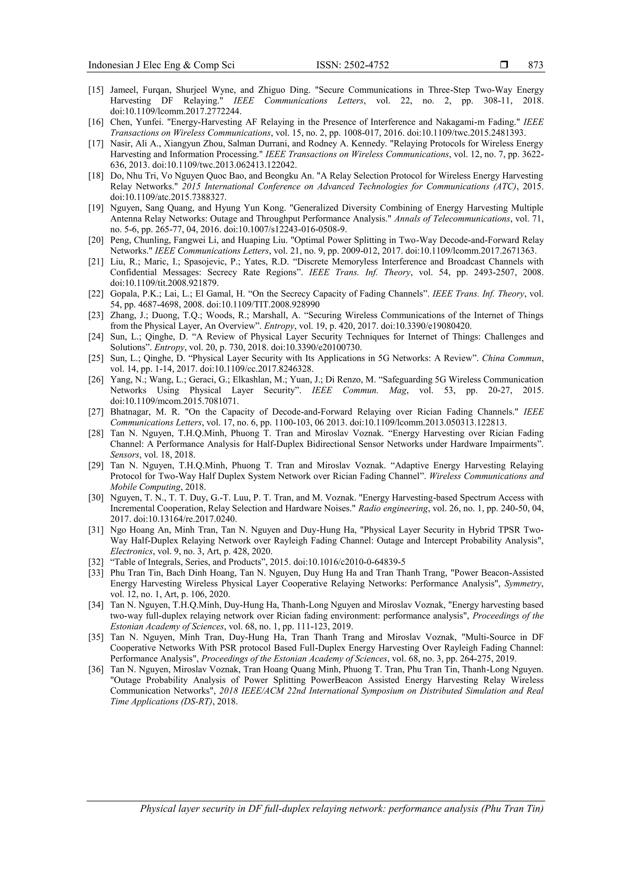 Indonesian J Elec Eng & Comp Sci ISSN: 2502-4752 
Physical layer security in DF full-duplex relaying network: performance analysis (Phu Tran Tin)
873
[15] Jameel, Furqan, Shurjeel Wyne, and Zhiguo Ding. "Secure Communications in Three-Step Two-Way Energy
Harvesting DF Relaying." IEEE Communications Letters, vol. 22, no. 2, pp. 308-11, 2018.
doi:10.1109/lcomm.2017.2772244.
[16] Chen, Yunfei. "Energy-Harvesting AF Relaying in the Presence of Interference and Nakagami-m Fading." IEEE
Transactions on Wireless Communications, vol. 15, no. 2, pp. 1008-017, 2016. doi:10.1109/twc.2015.2481393.
[17] Nasir, Ali A., Xiangyun Zhou, Salman Durrani, and Rodney A. Kennedy. "Relaying Protocols for Wireless Energy
Harvesting and Information Processing." IEEE Transactions on Wireless Communications, vol. 12, no. 7, pp. 3622-
636, 2013. doi:10.1109/twc.2013.062413.122042.
[18] Do, Nhu Tri, Vo Nguyen Quoc Bao, and Beongku An. "A Relay Selection Protocol for Wireless Energy Harvesting
Relay Networks." 2015 International Conference on Advanced Technologies for Communications (ATC), 2015.
doi:10.1109/atc.2015.7388327.
[19] Nguyen, Sang Quang, and Hyung Yun Kong. "Generalized Diversity Combining of Energy Harvesting Multiple
Antenna Relay Networks: Outage and Throughput Performance Analysis." Annals of Telecommunications, vol. 71,
no. 5-6, pp. 265-77, 04, 2016. doi:10.1007/s12243-016-0508-9.
[20] Peng, Chunling, Fangwei Li, and Huaping Liu. "Optimal Power Splitting in Two-Way Decode-and-Forward Relay
Networks." IEEE Communications Letters, vol. 21, no. 9, pp. 2009-012, 2017. doi:10.1109/lcomm.2017.2671363.
[21] Liu, R.; Maric, I.; Spasojevic, P.; Yates, R.D. “Discrete Memoryless Interference and Broadcast Channels with
Confidential Messages: Secrecy Rate Regions”. IEEE Trans. Inf. Theory, vol. 54, pp. 2493-2507, 2008.
doi:10.1109/tit.2008.921879.
[22] Gopala, P.K.; Lai, L.; El Gamal, H. “On the Secrecy Capacity of Fading Channels”. IEEE Trans. Inf. Theory, vol.
54, pp. 4687-4698, 2008. doi:10.1109/TIT.2008.928990
[23] Zhang, J.; Duong, T.Q.; Woods, R.; Marshall, A. “Securing Wireless Communications of the Internet of Things
from the Physical Layer, An Overview”. Entropy, vol. 19, p. 420, 2017. doi:10.3390/e19080420.
[24] Sun, L.; Qinghe, D. “A Review of Physical Layer Security Techniques for Internet of Things: Challenges and
Solutions”. Entropy, vol. 20, p. 730, 2018. doi:10.3390/e20100730.
[25] Sun, L.; Qinghe, D. “Physical Layer Security with Its Applications in 5G Networks: A Review”. China Commun,
vol. 14, pp. 1-14, 2017. doi:10.1109/cc.2017.8246328.
[26] Yang, N.; Wang, L.; Geraci, G.; Elkashlan, M.; Yuan, J.; Di Renzo, M. “Safeguarding 5G Wireless Communication
Networks Using Physical Layer Security”. IEEE Commun. Mag, vol. 53, pp. 20-27, 2015.
doi:10.1109/mcom.2015.7081071.
[27] Bhatnagar, M. R. "On the Capacity of Decode-and-Forward Relaying over Rician Fading Channels." IEEE
Communications Letters, vol. 17, no. 6, pp. 1100-103, 06 2013. doi:10.1109/lcomm.2013.050313.122813.
[28] Tan N. Nguyen, T.H.Q.Minh, Phuong T. Tran and Miroslav Voznak. “Energy Harvesting over Rician Fading
Channel: A Performance Analysis for Half-Duplex Bidirectional Sensor Networks under Hardware Impairments”.
Sensors, vol. 18, 2018.
[29] Tan N. Nguyen, T.H.Q.Minh, Phuong T. Tran and Miroslav Voznak. “Adaptive Energy Harvesting Relaying
Protocol for Two-Way Half Duplex System Network over Rician Fading Channel”. Wireless Communications and
Mobile Computing, 2018.
[30] Nguyen, T. N., T. T. Duy, G.-T. Luu, P. T. Tran, and M. Voznak. "Energy Harvesting-based Spectrum Access with
Incremental Cooperation, Relay Selection and Hardware Noises." Radio engineering, vol. 26, no. 1, pp. 240-50, 04,
2017. doi:10.13164/re.2017.0240.
[31] Ngo Hoang An, Minh Tran, Tan N. Nguyen and Duy-Hung Ha, "Physical Layer Security in Hybrid TPSR Two-
Way Half-Duplex Relaying Network over Rayleigh Fading Channel: Outage and Intercept Probability Analysis",
Electronics, vol. 9, no. 3, Art, p. 428, 2020.
[32] “Table of Integrals, Series, and Products”, 2015. doi:10.1016/c2010-0-64839-5
[33] Phu Tran Tin, Bach Dinh Hoang, Tan N. Nguyen, Duy Hung Ha and Tran Thanh Trang, "Power Beacon-Assisted
Energy Harvesting Wireless Physical Layer Cooperative Relaying Networks: Performance Analysis", Symmetry,
vol. 12, no. 1, Art, p. 106, 2020.
[34] Tan N. Nguyen, T.H.Q.Minh, Duy-Hung Ha, Thanh-Long Nguyen and Miroslav Voznak, "Energy harvesting based
two-way full-duplex relaying network over Rician fading environment: performance analysis", Proceedings of the
Estonian Academy of Sciences, vol. 68, no. 1, pp. 111-123, 2019.
[35] Tan N. Nguyen, Minh Tran, Duy-Hung Ha, Tran Thanh Trang and Miroslav Voznak, "Multi-Source in DF
Cooperative Networks With PSR protocol Based Full-Duplex Energy Harvesting Over Rayleigh Fading Channel:
Performance Analysis", Proceedings of the Estonian Academy of Sciences, vol. 68, no. 3, pp. 264-275, 2019.
[36] Tan N. Nguyen, Miroslav Voznak, Tran Hoang Quang Minh, Phuong T. Tran, Phu Tran Tin, Thanh-Long Nguyen.
"Outage Probability Analysis of Power Splitting PowerBeacon Assisted Energy Harvesting Relay Wireless
Communication Networks", 2018 IEEE/ACM 22nd International Symposium on Distributed Simulation and Real
Time Applications (DS-RT), 2018.
 