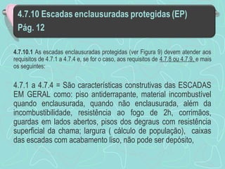 4.7.10.1 As escadas enclausuradas protegidas (ver Figura 9) devem atender aos 
requisitos de 4.7.1 a 4.7.4 e, se for o caso, aos requisitos de 4.7.8 ou 4.7.9, e mais 
os seguintes: 
4.7.1 a 4.7.4 = São características construtivas das ESCADAS 
EM GERAL como: piso antiderrapante, material incombustível 
quando enclausurada, quando não enclausurada, além da 
incombustibilidade, resistência ao fogo de 2h, corrimãos, 
guardas em lados abertos, pisos dos degraus com resistência 
superficial da chama; largura ( cálculo de população), caixas 
das escadas com acabamento liso, não pode ser depósito, 
 