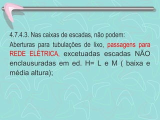 4.7.4.3. Nas caixas de escadas, não podem: 
Aberturas para tubulações de lixo, passagens para 
REDE ELÉTRICA, excetuadas escadas NÃO 
enclausuradas em ed. H= L e M ( baixa e 
média altura); 
 
