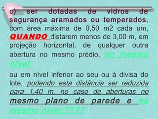 c) ser dotadas de vidros de 
segurança aramados ou temperados, 
com área máxima de 0,50 m2 cada um, 
QUANDO distarem menos de 3,00 m, em 
projeção horizontal, de qualquer outra 
abertura no mesmo prédio, no mesmo 
nível 
ou em nível inferior ao seu ou à divisa do 
lote, podendo esta distância ser reduzida 
para 1,40 m, no caso de aberturas no 
mesmo plano de parede e no 
mesmo nível;???? 
 