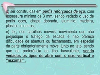 d) ser construídas em perfis reforçados de aço, com 
espessura mínima de 3 mm, sendo vedado o uso de 
perfis ocos, chapa dobrada, alumínio, madeira, 
plástico, e outros; 
e) ter, nos caixilhos móveis, movimento que não 
prejudique o tráfego da escada e não ofereça 
dificuldade de abertura ou fechamento, em especial 
da parte obrigatoriamente móvel junto ao teto, sendo 
que de preferência do tipo basculante, sendo 
vedados os tipos de abrir com o eixo vertical e 
“maximar”. 
 