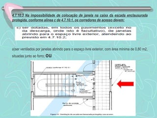 4.7.10.3 Na impossibilidade de colocação de janela na caixa da escada enclausurada 
protegida, conforme alínea c de 4.7.10.1, os corredores de acesso devem: 
a)ser ventilados por janelas abrindo para o espaço livre exterior, com área mínima de 0,80 m2, 
situadas junto ao forro; ou 
 