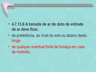 • 4.7.13.6 A tomada de ar do duto de entrada 
de ar deve ficar, 
• de preferência, ao nível do solo ou abaixo deste, 
longe 
• de qualquer eventual fonte de fumaça em caso 
de incêndio. 
 