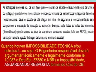 Quando houver IMPOSSIBILIDADE TÉCNICA e/ou 
estrutural...ou seja: O Engenheiro responsável deverá 
argumentar técnicamente e legalmente conforme lei 
10.987 e Dec Est. 37380 e NBRs a impossibilidade, 
AGUARDANDO RESPOSTA formal do Cmt do CB. 
 