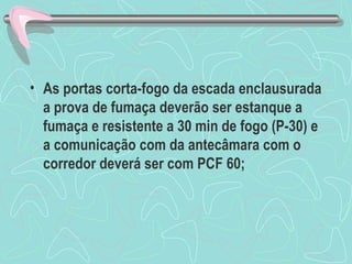 • As portas corta-fogo da escada enclausurada 
a prova de fumaça deverão ser estanque a 
fumaça e resistente a 30 min de fogo (P-30) e 
a comunicação com da antecâmara com o 
corredor deverá ser com PCF 60; 
 