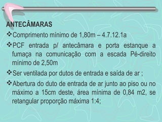 ANTECÂMARAS 
Comprimento mínimo de 1,80m – 4.7.12.1a 
PCF entrada p/ antecâmara e porta estanque a 
fumaça na comunicação com a escada Pé-direito 
mínimo de 2,50m 
Ser ventilada por dutos de entrada e saída de ar ; 
Abertura do duto de entrada de ar junto ao piso ou no 
máximo a 15cm deste, área mínima de 0,84 m2, se 
retangular proporção máxima 1:4; 
 