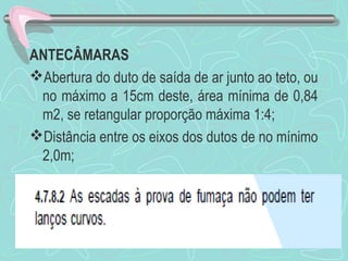 ANTECÂMARAS 
Abertura do duto de saída de ar junto ao teto, ou 
no máximo a 15cm deste, área mínima de 0,84 
m2, se retangular proporção máxima 1:4; 
Distância entre os eixos dos dutos de no mínimo 
2,0m; 
 