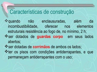 Características de construção 
quando não enclausuradas, além da 
incombustibilidade, oferecer nos elementos 
estruturais resistência ao fogo de, no mínimo, 2 h; 
ser dotados de guardas corpo em seus lados 
abertos; 
ser dotadas de corrimãos de ambos os lados; 
ter os pisos com condições antiderrapantes, e que 
permaneçam antiderrapantes com o uso; 
 