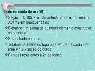Duto de saída de ar (DS) : 
Seção = 0,105 x nº de antecâmaras e, no mínimo, 
0,84m2 em qualquer caso; 
Elevar-se 1m acima de qualquer elemento construtivo 
na cobertura; 
Ser fechado na base ; 
Totalmente aberto no topo ou abertura de saída com 
área = 1,5 x seção do duto ; 
Paredes resistentes a 2h de fogo ; 
 