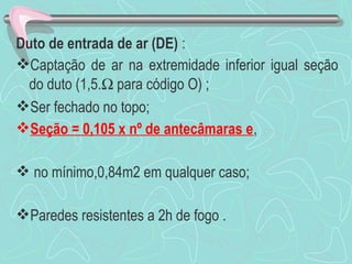 Duto de entrada de ar (DE) : 
Captação de ar na extremidade inferior igual seção 
do duto (1,5.W para código O) ; 
Ser fechado no topo; 
Seção = 0,105 x nº de antecâmaras e, 
 no mínimo,0,84m2 em qualquer caso; 
Paredes resistentes a 2h de fogo . 
 