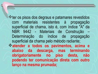ter os pisos dos degraus e patamares revestidos 
com materiais resistentes à propagação 
superficial de chama, isto é, com índice "A" da 
NBR 9442 - Materiais de Construção – 
Determinação do índice de propagação 
superficial da chama pelo método radiante; 
atender a todos os pavimentos, acima e 
abaixo da descarga, mas terminando 
obrigatoriamente no piso desta, não 
podendo ter comunicação direta com outro 
lanço na mesma prumada; 
 