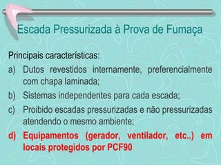 Escada Pressurizada à Prova de Fumaça 
Principais características: 
a) Dutos revestidos internamente, preferencialmente 
com chapa laminada; 
b) Sistemas independentes para cada escada; 
c) Proibido escadas pressurizadas e não pressurizadas 
atendendo o mesmo ambiente; 
d) Equipamentos (gerador, ventilador, etc..) em 
locais protegidos por PCF90 
 