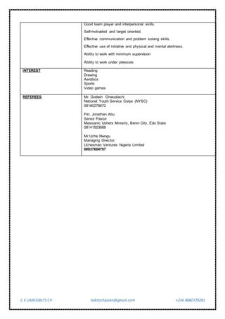 C.E UKAEGBU’S CV talktochijioke@gmail.com +234 8060729281
Good team player and interpersonal skills.
Self-motivated and target oriented.
Effective communication and problem solving skills.
Effective use of initiative and physical and mental alertness.
Ability to work with minimum supervision
Ability to work under pressure
INTEREST Reading
Drawing
Aerobics
Sports
Video games
REFEREES Mr. Godwin Onwudiachi
National Youth Service Corps (NYSC)
08160278672
Pst. Jonathan Abu
Senior Pastor
Messianic Ushers Ministry, Benin City, Edo State
08141503688
Mr.Uche Nwogu
Managing Director,
Uchesman Ventures Nigeria Limited
08037604797
 