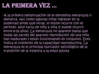 La primera vez …
A la primera menstruación se le denomina menarquia o
menarca. Así como algunas niñas ingresan en la
pubertad antes que otras, lo mismo ocurre con el
periodo. esto varía de niña a niña (y puede ocurrir
entre 8-16 años). La menarquia no aparece hasta que
todas las partes del aparato reproductor de una niña
han madurado y están funcionando en conjunto. Esto
indica el comienzo de la capacidad reproductiva. La
menarquia es el principal marcador psicológico de la
transición de la infancia a la edad adulta
 