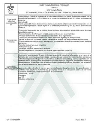 Modelo de
Mejora
LÍNEA TECNOLÓGICA DEL PROGRAMA
CLIENTE
RED TECNOLÓGICA
TECNOLOGÍAS DE GESTIÓN ADMINISTRATIVA Y SERVICIOS FINANCIEROS
Veinticuatro (24) meses de experiencia: de los cuales dieciocho (18) meses estarán relacionados con el
ejercicio de la profesión u oficio objeto de la formación profesional y seis (6) meses en labores de
docencia.
Alternativa 2:
Treinta y seis (36) meses de experiencia: de los cuales treinta (30) meses estarán relacionados con el
ejercicio de la profesión u oficio objeto de la formación profesional y seis (6) meses en labores de
docencia.
Experiencia
laboral y/o
especialización
en...
Producir los documentos que se originen de las funciones administrativas, siguiendo la norma técnica y
la legislación vigente.
Apoyar el sistema de información contable en concordancia con la normatividad.
Procesar la información de acuerdo con las necesidades de la organización
Organizar la documentación teniendo en cuenta las normas legales y de la organización.
Facilitar el servicio a los clientes internos y externos de acuerdo con las políticas de la organización.
Organizar eventos que promuevan las relaciones empresariales, teniendo en cuenta el objeto social de
la empresa.
Formular, ejecutar y evaluar proyectos.
Trabajar en equipo
Establecer procesos comunicativos asertivos
Manejar herramientas informáticas asociadas al área objeto de la formación
Competencias
mínimas
Centrada en la construcción de autonomía para garantizar la calidad de la formación en el marco de la
formación por competencias, el aprendizaje por proyectos y el uso de técnicas didácticas activas que
estimulan el pensamiento para la resolución de problemas simulados y reales; soportadas en el
utilización de las tecnologías de la información y la comunicación, integradas, en ambientes abiertos y
pluritecnológicos, que en todo caso recrean el contexto productivo y vinculan al aprendiz con la realidad
cotidiana y el desarrollo de las competencias.
Igualmente, debe estimular de manera permanente la autocrítica y la reflexión del aprendiz sobre el
quehacer y los resultados de aprendizaje que logra a través de la vinculación activa de las cuatro
fuentes de información para la construcción de conocimiento:
El instructor - Tutor
El entorno
Las TIC
El trabajo colaborativo
ESTRATEGIA
METODOLÓGICA
Página 3 de 3112/11/13 07:00 PM
 