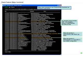 ENB02> get . feature
110323-11:41:12 10.0.0.163 8.0r ERBS_NODE_MODEL_B_1_40 stopfile=/tmp/3220
==========================================================================================
MO Attribute Value
==========================================================================================
Licensing=1,OptionalFeatures=1 OptionalFeaturesId 1
Licensing=1,OptionalFeatures=1,SharedNetworkSupport=1 featureStateSharedNetworkSupport 0 (DEACTIVATED)
Licensing=1,OptionalFeatures=1,Dl64Qam=1 featureStateDl64Qam 1 (ACTIVATED)
Licensing=1,OptionalFeatures=1,MixedMode=1 featureStateMixedMode 0 (DEACTIVATED)
Licensing=1,OptionalFeatures=1,IntraLTEHandover=1 featureStateIntraLTEHandover 1 (ACTIVATED)
Licensing=1,OptionalFeatures=1,CsfbForLimitedDualRadioUE=1 featureStateCsfbForLimitedDualRadioUE 0 (DEACTIVATED)
Licensing=1,OptionalFeatures=1,AirIfLoadGenerator=1 featureStateAilg 0 (DEACTIVATED)
Licensing=1,OptionalFeatures=1,RetSupport=1 featureStateRetSupport 0 (DEACTIVATED)
Licensing=1,OptionalFeatures=1,Anr=1 featureStateAnr 0 (DEACTIVATED)
Licensing=1,OptionalFeatures=1,Aisgv2FwDownload=1 featureStateAisgv2FwDownload 0 (DEACTIVATED)
Licensing=1,OptionalFeatures=1,InterFrequencyLTEHandover=1 featureStateInterFrequencyLTEHandover 1 (ACTIVATED)
Licensing=1,OptionalFeatures=1,Irc=1 featureStateIrc 0 (DEACTIVATED)
Licensing=1,OptionalFeatures=1,MultiErabsPerUser=1 featureStateMultiErabsPerUser 1 (ACTIVATED)
Licensing=1,OptionalFeatures=1,WcdmaSessionContinuity=1 featureStateWcdmaSessionContinuity 0 (DEACTIVATED)
Licensing=1,OptionalFeatures=1,RbsEventStreamer=1 featureStateEventStreaming 0 (DEACTIVATED)
Licensing=1,OptionalFeatures=1,OtdoaSupl=1 featureStateOtdoaSupl 0 (DEACTIVATED)
Licensing=1,OptionalFeatures=1,RlcUm=1 featureStateRlcUm 1 (ACTIVATED)
Licensing=1,OptionalFeatures=1,PmInitiatedUeMeasurements=1 featureStatePmInitiatedUeMeasurements 1 (ACTIVATED)
Licensing=1,OptionalFeatures=1,TimeAndPhaseSynchWithGPS=1 featureStateTimeAndPhaseSynchWithGPS 0 (DEACTIVATED)
Licensing=1,OptionalFeatures=1,AgpsSupl=1 featureStateAgpsSupl 0 (DEACTIVATED)
Licensing=1,OptionalFeatures=1,InterFrequencySessionContinuity=1 featureStateInterFrequencySessionContinuity 1 (ACTIVATED)
Licensing=1,OptionalFeatures=1,UePosCellId=1 featureStateCellId 0 (DEACTIVATED)
Licensing=1,OptionalFeatures=1,RetCascading=1 featureStateRetCascading 0 (DEACTIVATED)
Licensing=1,OptionalFeatures=1,VswrSupervision=1 featureStateVswrSupervision 0 (DEACTIVATED)
Licensing=1,OptionalFeatures=1,DualAntDlPerfPkg=1 featureStateDualAntDlPerfPkg 1 (ACTIVATED)
Licensing=1,OptionalFeatures=1,IntraLTEHODataFwd=1 featureStateIntraLTEHODataFwd 0 (DEACTIVATED)
Licensing=1,OptionalFeatures=1,GsmSessionContinuity=1 featureStateGsmSessionContinuity 0 (DEACTIVATED)
Licensing=1,OptionalFeatures=1,TmaSupport=1 featureStateTmaSupport 0 (DEACTIVATED)
Licensing=1,OptionalFeatures=1,Cdma2000SessionContinuity=1 featureStateCdma2000SessionContinuity 0 (DEACTIVATED)
Licensing=1,OptionalFeatures=1,RetConfigurationMgt=1 featureStateRetConfigurationMgt 0 (DEACTIVATED)
Licensing=1,OptionalFeatures=1,MaximumCellRange=1 featureStateMaximumCellRange 0 (DEACTIVATED)
Licensing=1,OptionalFeatures=1,QosAwareScheduler=1 featureStateQosAwareScheduler 0 (DEACTIVATED)
Licensing=1,OptionalFeatures=1,CsfbToGsmWcdma=1 featureStateCsfbToGsmWcdma 0 (DEACTIVATED)
Licensing=1,OptionalFeatures=1,Drx=1 featureStateDrx 0 (DEACTIVATED)
Licensing=1,OptionalFeatures=1,EcsCsfb=1 featureStateEcsCsfb 0 (DEACTIVATED)
Licensing=1,OptionalFeatures=1,Ul16Qam=1 featureStateUl16Qam 1 (ACTIVATED)
IpSec=1 featureState 0 (DEACTIVATED)
=========================================================================================
Total: 37 MOs
Check Feature (Major functions)
Status check command to see if Feature(major functions) are
ACTIVATED or DEACTIVATED
For example) Certain function
(ANR : Auto Neighbor
relation) is DEACTIVATED,
thus will not work.
When the function is
DEACTIVATED, it is impossible to
have MIMO configuration.
When the function is
DEACTIVATED, SIB5 doesn’t go
down.
 