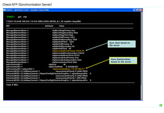 ENB02> get . ntp
110323-19:34:48 169.254.1.10 8.0r ERBS_NODE_MODEL_B_1_40 stopfile=/tmp/884
=============================================================================================
MO Attribute Value
=============================================================================================
ManagedElementData=1 ntpBurstFlagPrimary true
ManagedElementData=1 ntpBurstFlagSecondary false
ManagedElementData=1 ntpBurstFlagThird false
ManagedElementData=1 ntpMaxPollPrimary 1024
ManagedElementData=1 ntpMaxPollSecondary 1024
ManagedElementData=1 ntpMaxPollThird 1024
ManagedElementData=1 ntpMinPollPrimary 16
ManagedElementData=1 ntpMinPollSecondary 64
ManagedElementData=1 ntpMinPollThird 64
ManagedElementData=1 ntpServerAddressPrimary 10.0.0.19
ManagedElementData=1 ntpServerAddressSecondary 0.0.0.0
ManagedElementData=1 ntpServerAddressThird 0.0.0.0
ManagedElementData=1 ntpServiceActivePrimary true
ManagedElementData=1 ntpServiceActiveSecondary false
ManagedElementData=1 ntpServiceActiveThird false
IpAccessHostEt=1 ntpDscp 46
IpAccessHostEt=1 ntpServerMode 0 (DISABLED)
IpAccessHostEt=1,IpSyncRef=1 ntpServerIpAddress 172.30.108.217
EUtranCellFDD=21,UeMeasControl=1 measurementPriority 0 (ANR_PRIO)
EUtranCellFDD=21,UeMeasControl=1,ReportConfigEUtraIntraFreqPm=1 reportAmountPm 0
EUtranCellFDD=22,UeMeasControl=1 measurementPriority 0 (ANR_PRIO)
EUtranCellFDD=23,UeMeasControl=1 measurementPriority 1 (PM_PRIO)
EUtranCellFDD=23,UeMeasControl=1,ReportConfigEUtraIntraFreqPm=1 reportAmountPm 0
==============================================================================================
Total: 8 MOs
Check NTP (Synchronization Server)
Have StatisticsData
based on the server
Sync clock based on
the server
 