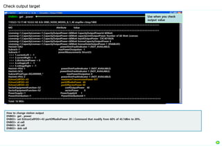Check output target
How to change station output
ENB03> get . power
ENB03> set EUtranCellFDD=43 partOfRadioPower 20 ( Command that modify from 60% of 43.7dBm to 20%.
ENB03> st cell
ENB03> bl cell
ENB03> deb cell
ENB04> get . power
110323-15:17:48 10.0.0.165 8.0r ERBS_NODE_MODEL_B_1_40 stopfile=/tmp/1800
============================================================================================
MO Attribute Value
============================================================================================
Licensing=1,CapacityLicenses=1,CapacityOutputPower=60Watt CapacityOutputPowerId 60Watt
Licensing=1,CapacityLicenses=1,CapacityOutputPower=60Watt capacityUnitOutputPower Number of 60 Watt Licenses
Licensing=1,CapacityLicenses=1,CapacityOutputPower=60Watt keyIdOutputPower CXC4010626
Licensing=1,CapacityLicenses=1,CapacityOutputPower=60Watt licenseCapacityOutputPower 6
Licensing=1,CapacityLicenses=1,CapacityOutputPower=60Watt licenseStateOutputPower 1 (ENABLED)
HwUnit=SAU powerDistrFaultIndicator 1 (NOT_AVAILABLE)
Subrack=1 maxPowerDissipation -1
Subrack=1 powerMeasurements Struct{5}
>>> 1.currentLeft = -1
>>> 2.currentRight = -1
>>> 3.distributedPower = 0
>>> 4.voltageLeft = -1
>>> 5.voltageRight = -1
HwUnit=PDU-1 powerDistrFaultIndicator 1 (NOT_AVAILABLE)
HwUnit=SCU powerDistrFaultIndicator 1 (NOT_AVAILABLE)
SubrackProdType=ROJ999999_* maxPowerDissipation 0
HwUnit=PDU-2 powerDistrFaultIndicator 1 (NOT_AVAILABLE)
EUtranCellFDD=43 maximumTransmissionPower 437
EUtranCellFDD=43 partOfRadioPower 60
EUtranCellFDD=43 partOfSectorPower 60
SectorEquipmentFunction=S2 confOutputPower 40
SectorEquipmentFunction=S2 sectorPower 0
PowerSupply=1 PowerSupplyId 1
PowerDistribution=1 PowerDistributionId 1
=============================================================================================
Total: 16 MOs
Use when you check
output value
 