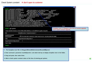 ENB04> parsemom moshell/jarxml/
ERBS_NODE_MODEL_A_9_2.xml.cache.gz* ERBS_NODE_MODEL_B_1_30_COMPLETE.xml.gz* jacoms.jar*
ERBS_NODE_MODEL_A_9_2.xml.gz* ERBS_NODE_MODEL_B_1_40.xml.cache.gz jacorb.jar*
ERBS_NODE_MODEL_A_9_53.xml.cache.gz* ERBS_NODE_MODEL_B_1_40.xml.gz lmids.txt
ERBS_NODE_MODEL_A_9_53.xml.gz* ERBS_NODE_MODEL_B_1_40_COMPLETE.xml.cache.gz* lmids.txt.old2.gz*
ERBS_NODE_MODEL_A_9_53_COMPLETE.xml.cache.gz ERBS_NODE_MODEL_B_1_40_COMPLETE.xml.gz* moshellrc*
ERBS_NODE_MODEL_A_9_53_COMPLETE.xml.gz* MGW_R2.xml.cache.gz moshellrc.bak*
ERBS_NODE_MODEL_B_1_30.xml.cache.gz MGW_R2.xml.gz* updata.txt*
ERBS_NODE_MODEL_B_1_30.xml.gz cppdata.txt uptomom.txt
ERBS_NODE_MODEL_B_1_30_COMPLETE.xml.cache.gz* event/
ENB04> parsemom moshell/jarxml/ERBS_NODE_MODEL_B_1_40_COMPLETE.xml.gz
Parsing MOM: moshell/jarxml/ERBS_NODE_MODEL_B_1_40_COMPLETE.xml.gz .................................Done.
Caching MOM to: moshell/jarxml/ERBS_NODE_MODEL_B_1_40_COMPLETE.xml.cache .....Done.
Compressing to: moshell/jarxml/ERBS_NODE_MODEL_B_1_40_COMPLETE.xml.cache.gz ...Done.
Using paramfile /home/Administrator/moshell/commonjars/pm/PARAM_ERBS_B_1_0.txt
Parsing file /home/Administrator/moshell/commonjars/pm/PARAM_ERBS_B_1_0.txt ............................................................................Done.
ENB04> get systemc
110323-20:59:05 169.254.1.10 8.0r ERBS_NODE_MODEL_B_1_40_COMPLETE stopfile=/tmp/356
=================================================================================================
964 ENodeBFunction=1,SystemConstants=1
=================================================================================================
SystemConstantsId 1
systConstants 38:0,125:3,204:100,213:200,242:1,70:90,73:86,195:10,27:-20,256:0,258:0,229:19600
=================================================================================================
1036 SupportSystemConfiguration=1
==================================================================================================
SupportSystemConfigurationId 1
==================================================================================================
Total: 2 MOs
ENB04>
Check System constant ※ don’t open to customer
1. Put Complete mom file in C:cygwinhomeAdministratormoshelljarxml.
2. Enter command ( parsemom moshell/jarxml/ ) and select tab key to display Complete mom in the folder.
3. Drag and paste, then select Enter.
4. Able to check system constant status at the time of entering get systemc.
Complete mom is changed at the time of version upgrade,
and it needs constant upgrade.
 