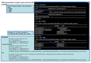SISO/SIMO:
Set system constant value as 125:1
Set Tx Ant number as 1
EUtranCellFDD=21 noOfTxAntennas 1
EUtranCellFDD=21 noOfRxAntennas 1
Transmit Diversity
Set system constant value as 125:2
Set Tx Ant number as 2
EUtranCellFDD=21 noOfTxAntennas 2
EUtranCellFDD=21 noOfRxAntennas 2
Configure Licensing=1,OptionalFeatures=1,DualAntDlPerfPkg=1 featureStateDualAntDlPerfPkg 1 (ACTIVATED) //DualAntDlPerfPkg License Enable
SM
Set system constant value as 125:3 // Operate as Transmit Diversity or SM(Large CDD), according to channel environment
Set Tx Ant number as 2
EUtranCellFDD=21 noOfTxAntennas 2
EUtranCellFDD=21 noOfRxAntennas 2
Configure Licensing=1,OptionalFeatures=1,DualAntDlPerfPkg=1 featureStateDualAntDlPerfPkg 1 (ACTIVATED) //DualAntDlPerfPkg License Enable
TM(Transmission mode) check and set ANT
number ENB02> get systemc
110324-11:45:26 10.0.0.163 8.0r ERBS_NODE_MODEL_B_1_40_COMPLETE stopfile=/tmp/620
============================================================================
1102 ENodeBFunction=1,SystemConstants=1
============================================================================
SystemConstantsId 1
systConstants 38:0,125:3,204:100,213:200,242:1,70:90,73:86,195:10,27:-20,256:0,258:0,229:19600
============================================================================
1166 SupportSystemConfiguration=1
============================================================================
SupportSystemConfigurationId 1
============================================================================
Total: 2 Mos
eNB3> get . antenna
110331-16:00:11 169.254.1.10 8.0r ERBS_NODE_MODEL_A_9_53_COMPLETE stopfile=/tmp/2392
==============================================================================
MO Attribute Value
==============================================================================
AntennaUnitGroup=1 AntennaUnitGroupId 1
AntennaUnitGroup=1,AntennaUnit=1 AntennaUnitId 1
AntennaUnitGroup=1,AntennaUnit=1 mechanicalAntennaTilt 0
EUtranCellFDD=31 noOfRxAntennas 2
EUtranCellFDD=31 noOfTxAntennas 2
EUtranCellFDD=31 noOfUsedTxAntennas 2
=============================================================================
Total: 3 MOs
ENB02> get . nooftx
110324-11:46:07 10.0.0.163 8.0r ERBS_NODE_MODEL_B_1_40_COMPLETE stopfile=/tmp/620
=============================================================================
MO Attribute Value
=============================================================================
EUtranCellFDD=21 noOfTxAntennas 1
EUtranCellFDD=22 noOfTxAntennas 1
EUtranCellFDD=23 noOfTxAntennas 1
=============================================================================
Total: 3 MOs
TM (Transmission Mode) : Set transmission
mode.
3: MIMO
2: SIMO
1: SISO
Numbur of TX ANT is currently 1
To check RX ANT number: get . noofrx
 